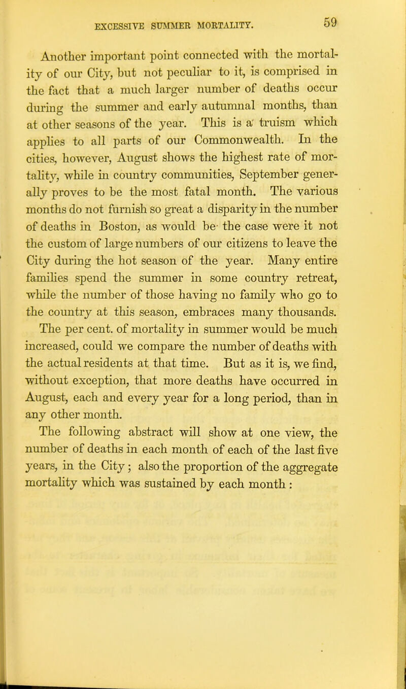 EXCESSIVE SUMMER MORTALITY. Another important point connected with the mortal- ity of our City, but not peculiar to it, is comprised in the fact that a much larger number of deaths occur during the summer and early autumnal months, than at other seasons of the year. This is a truism which applies to all parts of our Commonwealth. In the cities, however, August shows the highest rate of mor- tality, while in country communities, September gener- ally proves to be the most fatal month. The various months do not furnish so great a disparity in the number of deaths in Boston, as would be the case were it not the custom of large numbers of our citizens to leave the City during the hot season of the year. Many entire families spend the summer in some country retreat, while the number of those having no family who go to the country at this season, embraces many thousands. The per cent, of mortality in summer would be much increased, could we compare the number of deaths with the actual residents at that time. But as it is, we find, without exception, that more deaths have occurred in August, each and every year for a long period, than in any other month. The following abstract will show at one view, the number of deaths in each month of each of the last five years, in the City; also the proportion of the aggregate mortality which was sustained by each month :