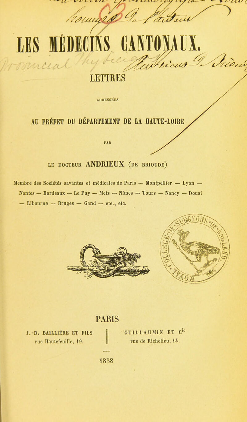 ■'t i c LE DOCTEUR ANDRIEUX (de brioude) Membre des Sociétés savantes et médicales de Paris — Montpellier — Lyon — Nantes — Bordeaux — Le Puy — Metz — Nîmes — Tours — Nancy — Douai — Libourne — Bruges — Gand — etc., etc. PARIS J.-B. BAILLIÈRE ET FILS rue Ilautefeuille, 19. GUILLAUMIN ET Clc rue de Richelieu, H. 1858