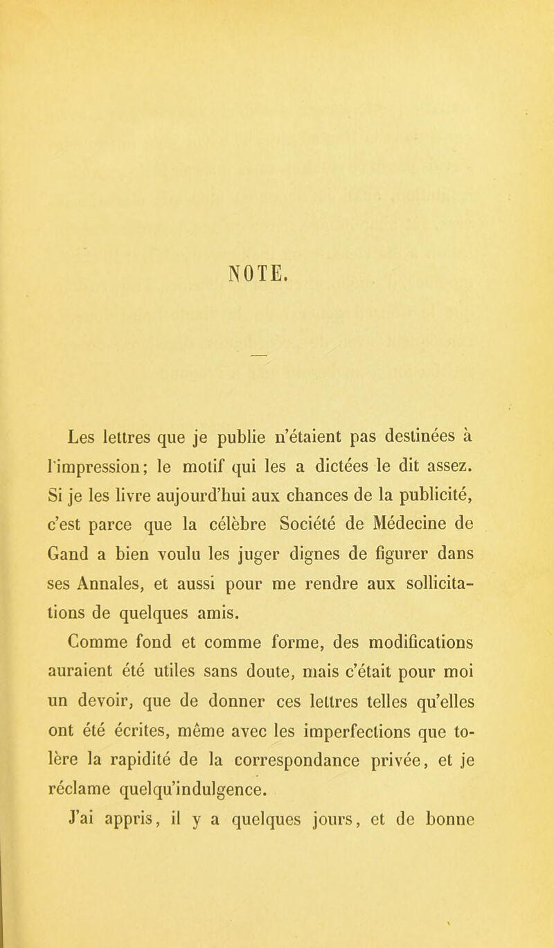 NOTE. Les lettres que je publie n’étaient pas destinées à l'impression; le motif qui les a dictées le dit assez. Si je les livre aujourd’hui aux chances de la publicité, c’est parce que la célèbre Société de Médecine de Gand a bien voulu les juger dignes de figurer dans ses Annales, et aussi pour me rendre aux sollicita- tions de quelques amis. Comme fond et comme forme, des modifications auraient été utiles sans doute, mais c’était pour moi un devoir, que de donner ces lettres telles quelles ont été écrites, même avec les imperfections que to- lère la rapidité de la correspondance privée, et je réclame quelqu’indulgence. J’ai appris, il y a quelques jours, et de bonne