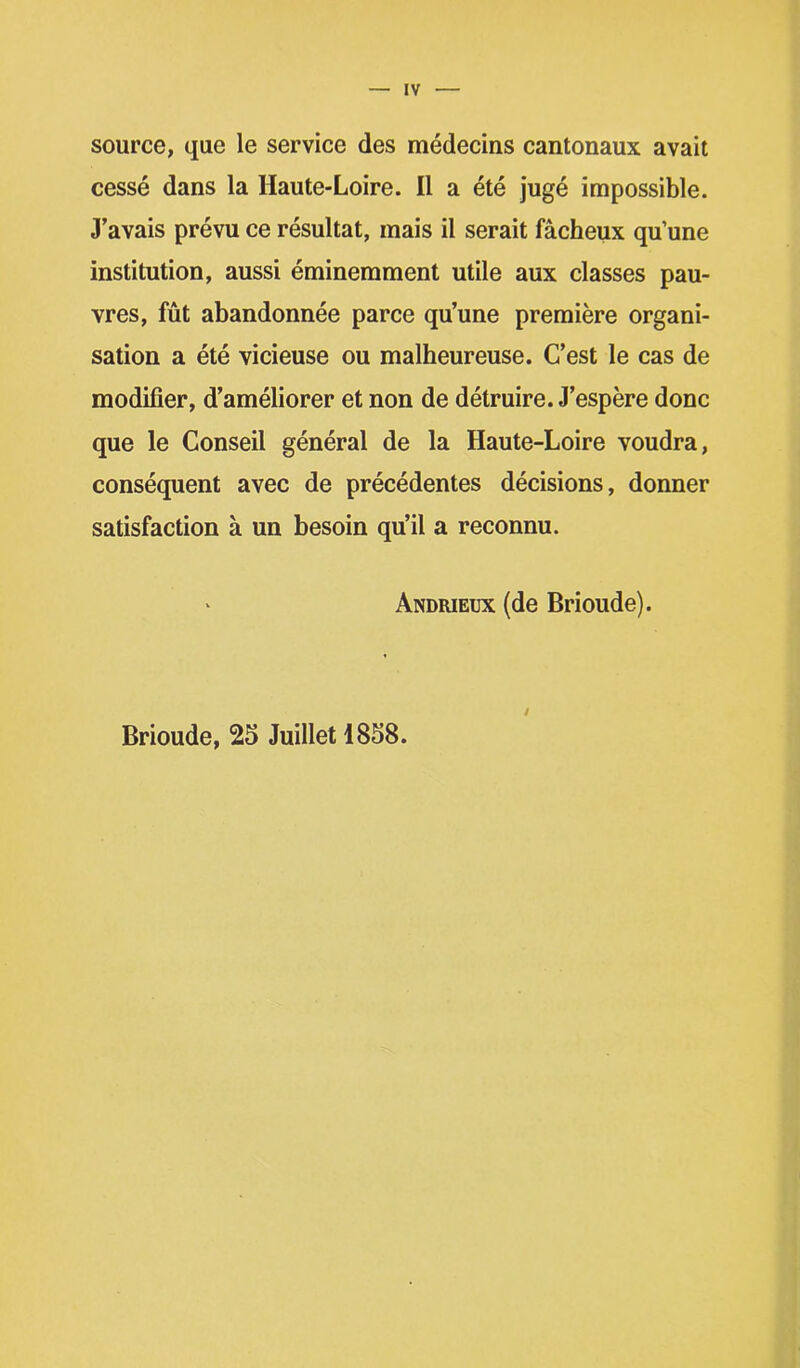 source, que le service des médecins cantonaux avait cessé dans la Haute-Loire. Il a été jugé impossible. «Lavais prévu ce résultat, mais il serait fâcheux qu’une institution, aussi éminemment utile aux classes pau- vres, fût abandonnée parce qu’une première organi- sation a été vicieuse ou malheureuse. C’est le cas de modifier, d’améliorer et non de détruire. J’espère donc que le Conseil général de la Haute-Loire voudra, conséquent avec de précédentes décisions, donner satisfaction à un besoin qu’il a reconnu. Andrieux (de Brioude). Brioude, 25 Juillet 1858.