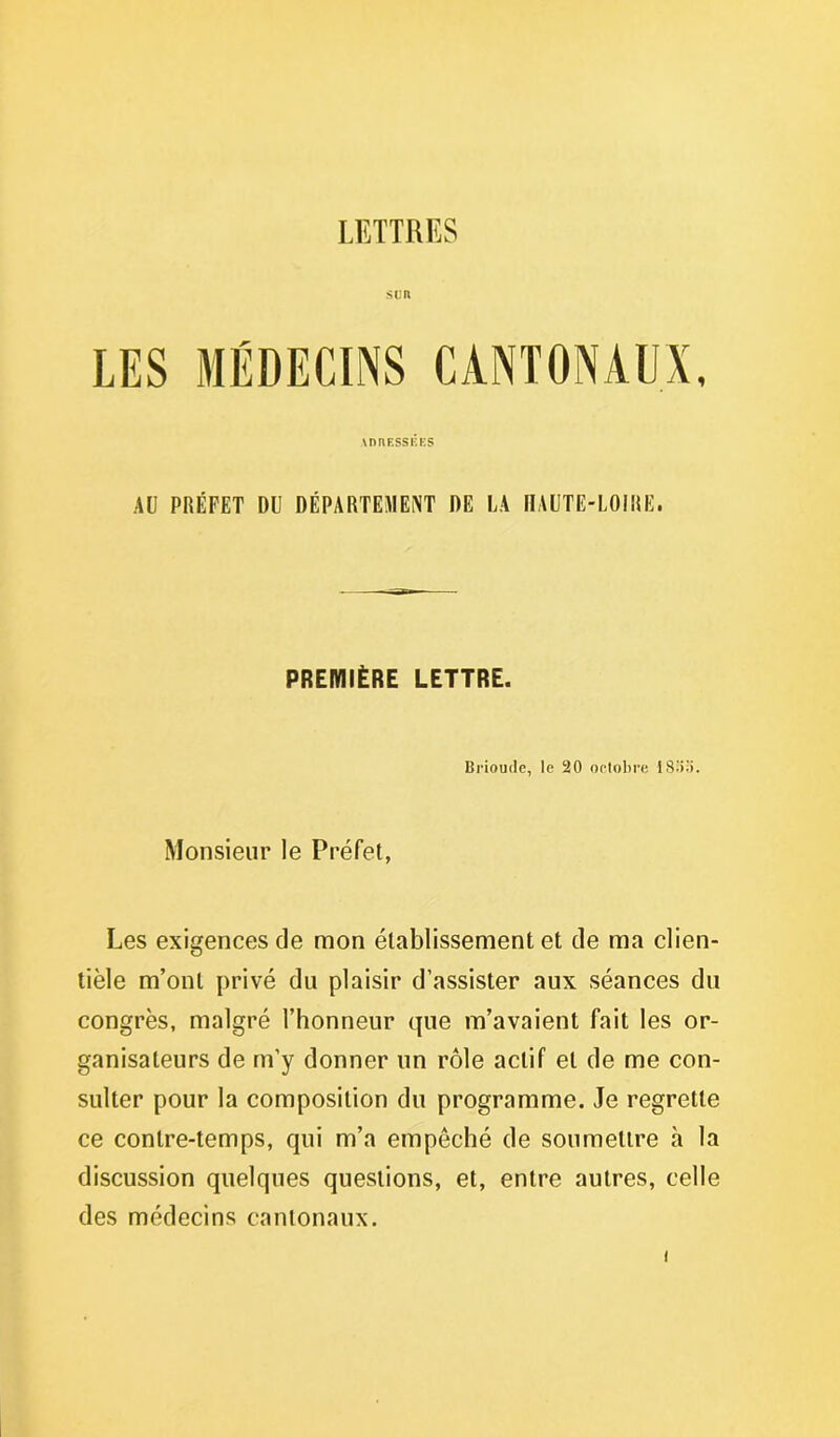 LETTRES SUR AU PRÉFET DU DÉPARTEMENT DE LA HAUTE-LOIRE. PREMIÈRE LETTRE. Brioude, le 20 octobre ISo.'i. Monsieur le Préfet, Les exigences de mon établissement et de ma clien- tèle m’ont privé du plaisir d’assister aux séances du congrès, malgré l’honneur que m’avaient fait les or- ganisateurs de m’y donner un rôle actif et de me con- sulter pour la composition du programme. Je regrette ce contre-temps, qui m’a empêché de soumettre à la discussion quelques questions, et, entre autres, celle des médecins cantonaux.