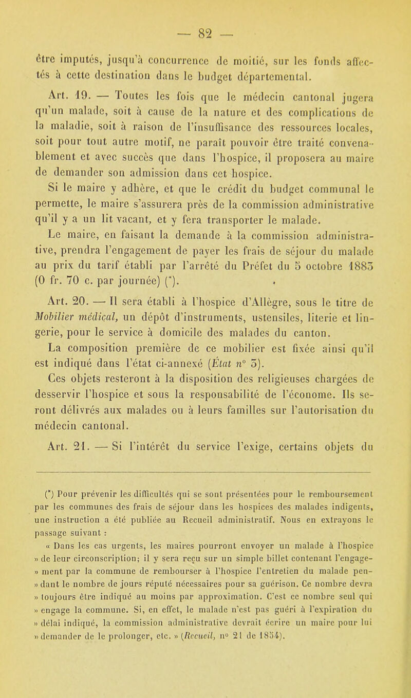 — 8L2 — être imputés, jusqu’à concurrence de moitié, sur les fonds affec- tés à cette destination dans le budget départemental. Art. 19. — Toutes les fois que le médecin cantonal jugera qu’un malade, soit à cause de la nature et des complications de la maladie, soit à raison de l'insuffisance des ressources locales, soit pour tout autre motif, ne paraît pouvoir être traité convena- blement et avec succès que dans l’hospice, il proposera au maire de demander son admission dans cet hospice. Si le maire y adhère, et que le crédit du budget communal le permette, le maire s’assurera près de la commission administrative qu’il y a un lit vacant, et y fera transporter le malade. Le maire, en faisant la demande à la commission administra- tive, prendra l’engagement de payer les frais de séjour du malade au prix du tarif établi par l’arrêté du Préfet du 5 octobre 1885 (0 fr. 70 c. par journée) (*). Art. 20. — 11 sera établi à l’hospice d’Allègre, sous le titre de Mobilier médical, un dépôt d’instruments, ustensiles, literie et lin- gerie, pour le service à domicile des malades du canton. La composition première de ce mobilier est fixée ainsi qu’il est indiqué dans l’état ci-annexé (État n° 5). Ces objets resteront à la disposition des religieuses chargées de desservir l’hospice et sous la responsabilité de l’économe. Ils se- ront délivrés aux malades ou à leurs familles sur l’autorisation du médecin cantonal. Art. 21. —Si l’intérêt du service l’exige, certains objets du (*) Pour prévenir les difficultés qui se sont présentées pour le remboursement par les communes des frais de séjour dans les hospices des malades indigents, une instruction a été publiée au Recueil administratif. Nous en extrayons le passage suivant : « Dans les cas urgents, les maires pourront envoyer un malade à Phospicc » de leur circonscription; il y sera reçu sur un simple billet contenant l’engage- » ment par la commune de rembourser à l’hospice l’entretien du malade pen- » dant le nombre de jours réputé nécessaires pour sa guérison. Ce nombre devra » toujours être indiqué au moins par approximation. C’est ce nombre seul qui » engage la commune. Si, en effet, le malade n’est pas guéri à l’expiration du » délai indiqué, la commission administrative devrait écrire un maire pour lui «demander de le prolonger, etc. « (Recueil, n» 21 de 1804).