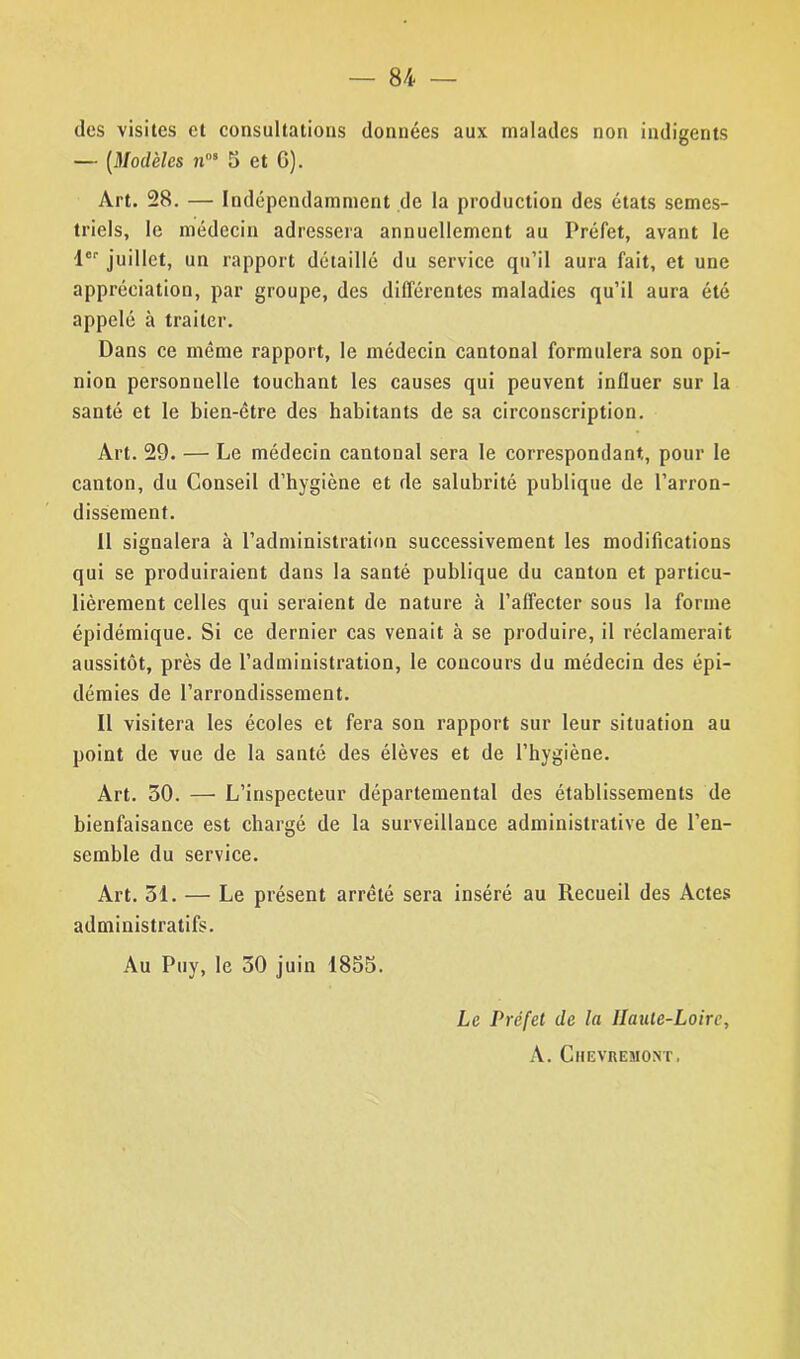 des visites et consultations données aux malades non indigents — (Modèles ?ins 5 et G). Art. 28. — Indépendamment de la production des états semes- triels, le médecin adressera annuellement au Préfet, avant le 1er juillet, un rapport détaillé du service qu’il aura fait, et une appréciation, par groupe, des différentes maladies qu’il aura été appelé à traiter. Dans ce même rapport, le médecin cantonal formulera son opi- nion personnelle touchant les causes qui peuvent influer sur la santé et le bien-être des habitants de sa circonscription. Art. 29. — Le médecin cantonal sera le correspondant,, pour le canton, du Conseil d’hygiène et de salubrité publique de l’arron- dissement. Il signalera à l’administration successivement les modifications qui se produiraient dans la santé publique du canton et particu- lièrement celles qui seraient de nature à l’affecter sous la forme épidémique. Si ce dernier cas venait à se produire, il réclamerait aussitôt, près de l’administration, le concours du médecin des épi- démies de l’arrondissement. Il visitera les écoles et fera son rapport sur leur situation au point de vue de la santé des élèves et de l’hygiène. Art. 50. — L’inspecteur départemental des établissements de bienfaisance est chargé de la surveillance administrative de l’en- semble du service. Art. 31. — Le présent arrêté sera inséré au Recueil des Actes administratifs. Au Puy, le 30 juin 1855. Le Préfet de la Haute-Loire, A. Chevremont,