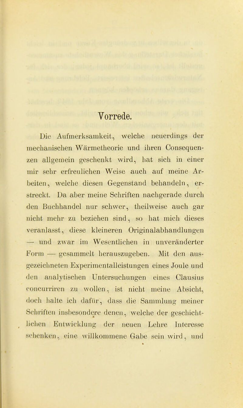 Vorrede. Die Aufmerksamkeit, welche neuerdings der mechanischen Wärmetheorie und ihren Consequen- zen allgemein geschenkt wird, hat sich in einer mir sehr erfreulichen Weise auch auf meine Ar- beiten , welche diesen Gegenstand behandeln, er- streckt. Da aber meine Schriften nachgerade durch den Buchhandel nur schwer, theilweise auch gar nicht mehr zu beziehen sind, so hat mich dieses veranlasst, diese kleineren Originalabhandlungen — und zwar im Wesentlichen in unveränderter Form — gesammelt herauszugeben. Mit den aus- gezeichneten Experimentalleistungen eines Joule und den analytischen Untersuchungen eines Clausius concurriren zu wollen, ist nicht meine Absicht, doch halte ich dafür, dass die Sammlung meiner Schriften insbesondere denen, welche der geschicht- lichen Entwicklung der neuen Lehre Interesse schenken, eine willkommene Gabe sein wird, und