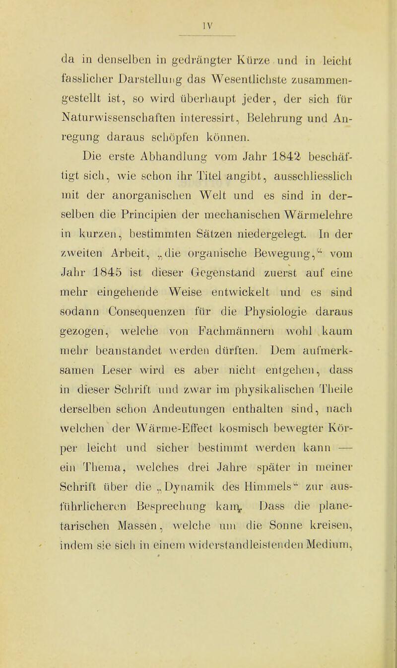 da in denselben in gedrängter Kürze und in leicht fasslicher Darstellung das Wesentlichste zusammen- gestellt ist, so wird überhaupt jeder, der sich für Naturwissenschaften interessirt, Belehrung und An- regung daraus schöpfen können. Die erste Abhandlung vom Jahr 1842 beschäf- tigt sich, wie schon ihr Titel angibt, ausschliesslich mit der anorganischen Welt und es sind in der- selben die Principien der mechanischen Wärmelehre in kurzen, bestimmten Sätzen niedergelegt. In der zweiten Arbeit, „die organische Bewegung,a vom Jahr 1845 ist dieser Gegenstand zuerst auf eine mehr eingehende Weise entwickelt und es sind sodann Consequenzen für die Physiologie daraus gezogen, welche von Fachmännern wohl kaum mehr beanstandet werden dürften. Dem aufmerk- samen Leser wird es aber nicht entgehen, dass in dieser Schrift und zwar im physikalischen Theile derselben schon Andeutungen enthalten sind, nach welchen der Wärme-Effect kosmisch bewegter Kör- per leicht und sicher bestimmt werden kann — ein Thema, welches drei Jahre später in meiner Schrift über die „Dynamik des Himmelsu zur aus- führlicheren Besprechung kain«. Dass die plane- tarischen Massen, welche um die Sonne kreisen, indem sie sich in einem widerstandleistenden Medium,