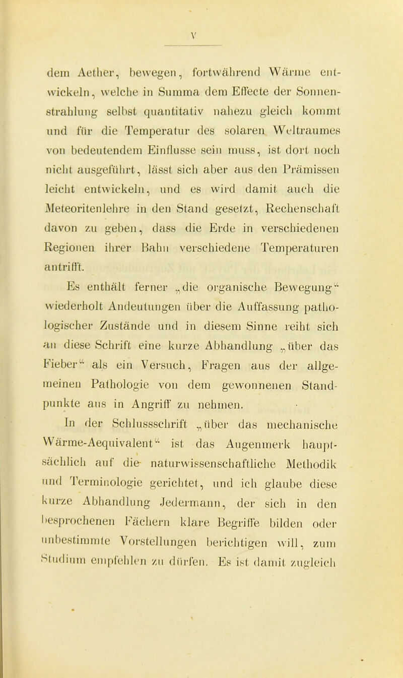 dem Aether, bewegen, fortwährend Wärme ent- wickeln, welche in Summa dem Effecte der Sonnen- strahlung selbst quantitativ nahezu gleich kommt und für die Temperatur des solaren Weltraumes von bedeutendem Einflüsse sein muss, ist dort noch nicht ausgeführt, lässt sich aber aus den Prämissen leicht entwickeln, und es wird damit auch die Meteoriten lehre in den Stand gesetzt, Rechenschaft davon zu geben, dass die Erde in verschiedenen Regionen ihrer Bahn verschiedene Temperaturen an trifft. Es enthält ferner „die organische Bewegung“ wiederholt Andeutungen über die Auffassung patho- logischer Zustände und in diesem Sinne reiht sich an diese Schrift eine kurze Abhandlung „über das Fieber- als ein Versuch, Fragen aus der allge- meinen Pathologie von dem gewonnenen Stand- punkte aus in Angriff zu nehmen. In der Schlussschrift „über das mechanische Wärme-Aequivalent“ ist das Augenmerk haupt- sächlich auf die- naturwissenschaftliche Methodik und Terminologie gerichtet, und ich glaube diese kurze Abhandlung Jedermann, der sich in den besprochenen Fächern klare Begriffe bilden oder unbestimmte Vorstellungen berichtigen will, zum Studium empfehlen zu dürfen. Es ist damit zugleich