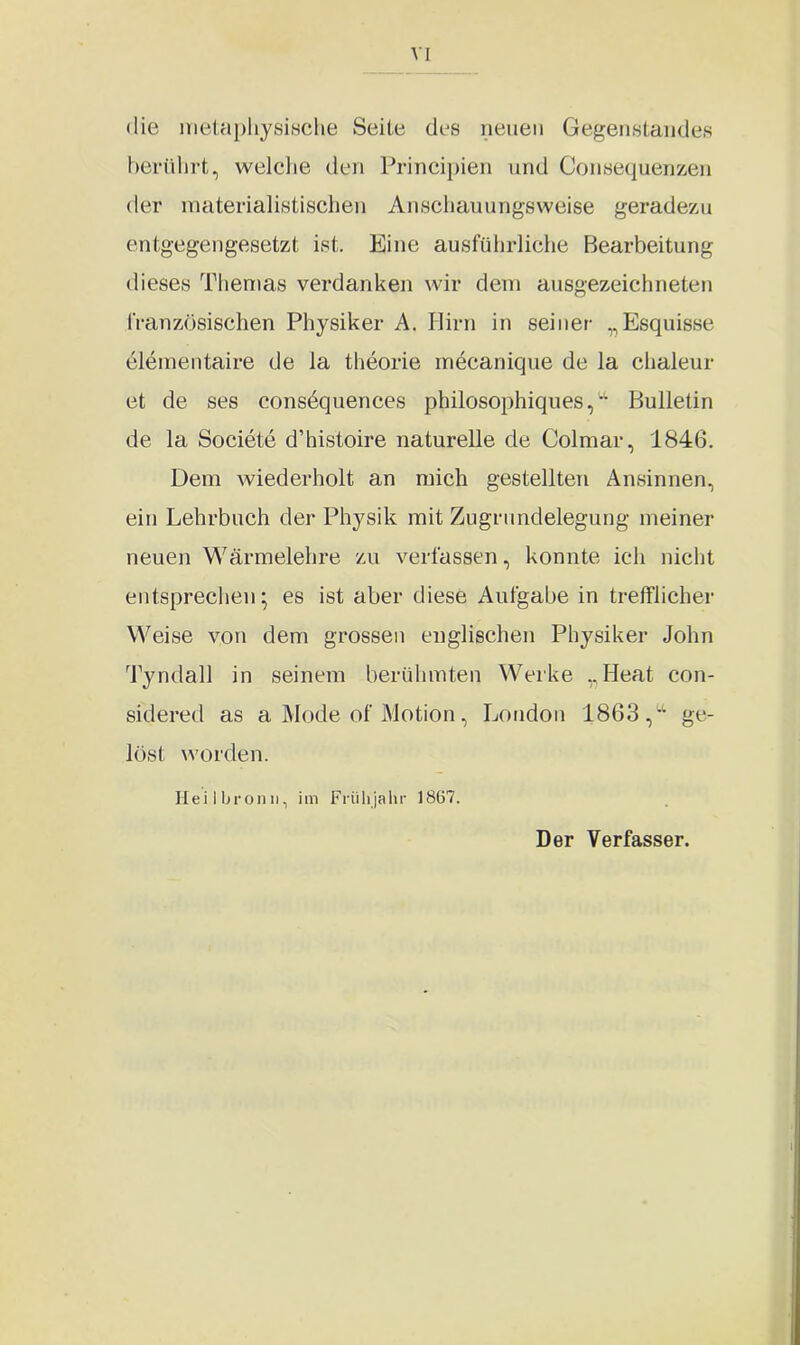 die metaphysische Seite des neuen Gegenstandes berührt, welche den Principien und Consequenzen der materialistischen Anschauungsweise geradezu entgegengesetzt ist. Eine ausführliche Bearbeitung dieses Themas verdanken wir dem ausgezeichneten französischen Physiker A. Hirn in seiner „Esquisse elementaire de la theorie mecanique de la chaleur et de ses consequences philosophiques,w Bulletin de la Societe d’histoire naturelle de Colmar, 1846. Dem wiederholt an mich gestellten Ansinnen, ein Lehrbuch der Physik mit Zugrundelegung meiner neuen Wärmelehre zu verfassen, konnte ich nicht entsprechen; es ist aber diese Aufgabe in trefflicher Weise von dem grossen englischen Physiker John Tyndall in seinem berühmten Werke „Ileat con- sidered as a Mode of Motion, London 1863,ge- löst worden. Heilbronn, im Frühjahr 1867. Der Verfasser.