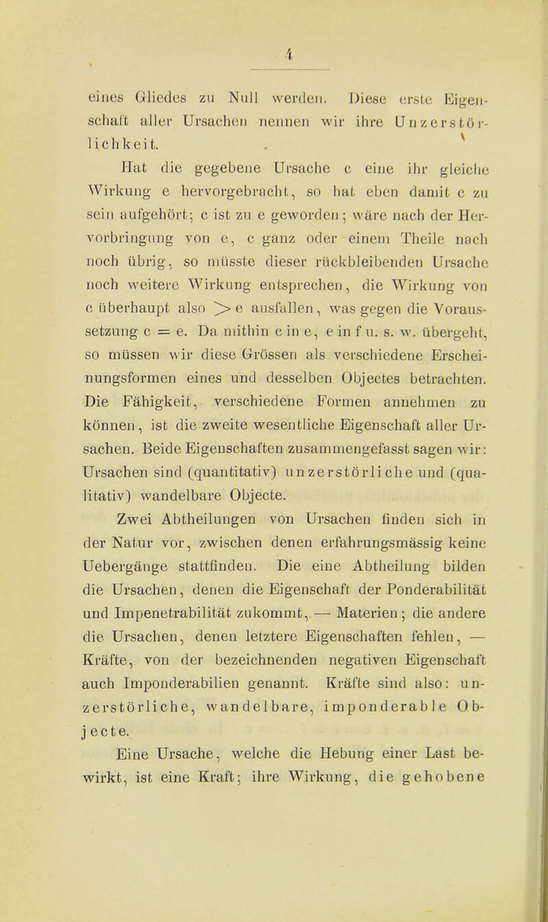 I eines Gliedes zu Null werden. Diese erste Eigen- schaft aller Ursachen nennen wir ihre Unzerstör- 1 i c h k e i t. Hat die gegebene Ursache c eine ihr gleiche Wirkung e hervorgebracht, so hat eben damit c zu sein aufgehört; c ist zu e geworden ; wäre nach der Her- vorbringung von e, c ganz oder einem Theile nach noch übrig, so müsste dieser rückbleibenden Ursache noch weitere Wirkung entsprechen, die Wirkung von c überhaupt also e ausfallen, was gegen die Voraus- setzung c = e. Da mithin c in e, e in f u. s. w. übergeht, so müssen wir diese Grössen als verschiedene Erschei- nungsformen eines und desselben Objectes betrachten. Die Fähigkeit, verschiedene Formen annehmen zu können, ist die zweite wesentliche Eigenschaft aller Ur- sachen. Beide Eigenschaften zusammengefasst sagen wir: Ursachen sind (quantitativ) unzerstörliche und (qua- litativ) wandelbare Objecte. Zwei Abtheilungen von Ursachen finden sich in der Natur vor, zwischen denen erfahrungsmässig keine Uebergänge stattfinden. Die eine Abtheilung bilden die Ursachen, denen die Eigenschaft der Ponderabilität und Impenetrabilität zukommt,—- Materien; die andere die Ui’sachen, denen letztere Eigenschaften fehlen, — Kräfte, von der bezeichnenden negativen Eigenschaft auch Imponderabilien genannt. Kräfte sind also: un- zerstörliche, wandelbare, imponderable Ob- jecte. Eine Ursache, welche die Hebung einer Last be- wirkt, ist eine Kraft; ihre Wirkung, die gehobene