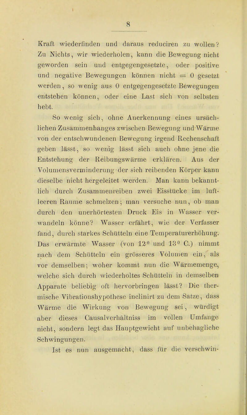 8 Kraft, wiederfinden und daraus reduciren zu wollen? Zu Nichts, wir wiederholen, kann die Bewegung nicht geworden sein und entgegengesetzte, oder positive und negative Bewegungen können nicht = 0 gesetzt werden, so wenig aus 0 entgegengesetzte Bewegungen entstehen können, oder eine Last sich von selbsten hebt. So wenig sich, ohne Anerkennung eines ursäch- lichen Zusammenhanges zwischen Bewegung und Wärme von der entschwundenen Bewegung irgend Rechenschaft geben lässt, so wenig lässt sich auch ohne jene die Entstehung der Reibungswärme erklären. Aus der Volumensverminderung der sich reibenden Körper kann dieselbe nicht hergeleitet werden. Man kann bekannt- lich durch Zusammenreiben zwei Eisstücke im luft- leeren Raume schmelzen; man versuche nun, ob man durch den unerhörtesten Druck Eis in Wasser ver- wandeln könne? Wasser erfährt, wie der Verfasser fand, durch starkes Schütteln eine Temperaturerhöhung. Das erwärmte Wasser (von 12° und 13° C.) nimmt nach dem Schütteln ein grösseres Volumen ein, als vor demselben; woher kommt nun die Wärmemenge, welche sich durch wiederholtes Schütteln in demselben Apparate beliebig oft hervorbringen lässt? Die ther- mische Vibrationshypothese inclinirt zu dem Satze, dass Wärme die Wirkung von Bewegung sei, würdigt aber dieses Causalverhältniss im vollen Umfange nicht, sondern legt das Hauptgewicht auf unbehagliche Schwingungen. Ist es nun ausgemacht, dass für die verschwin-