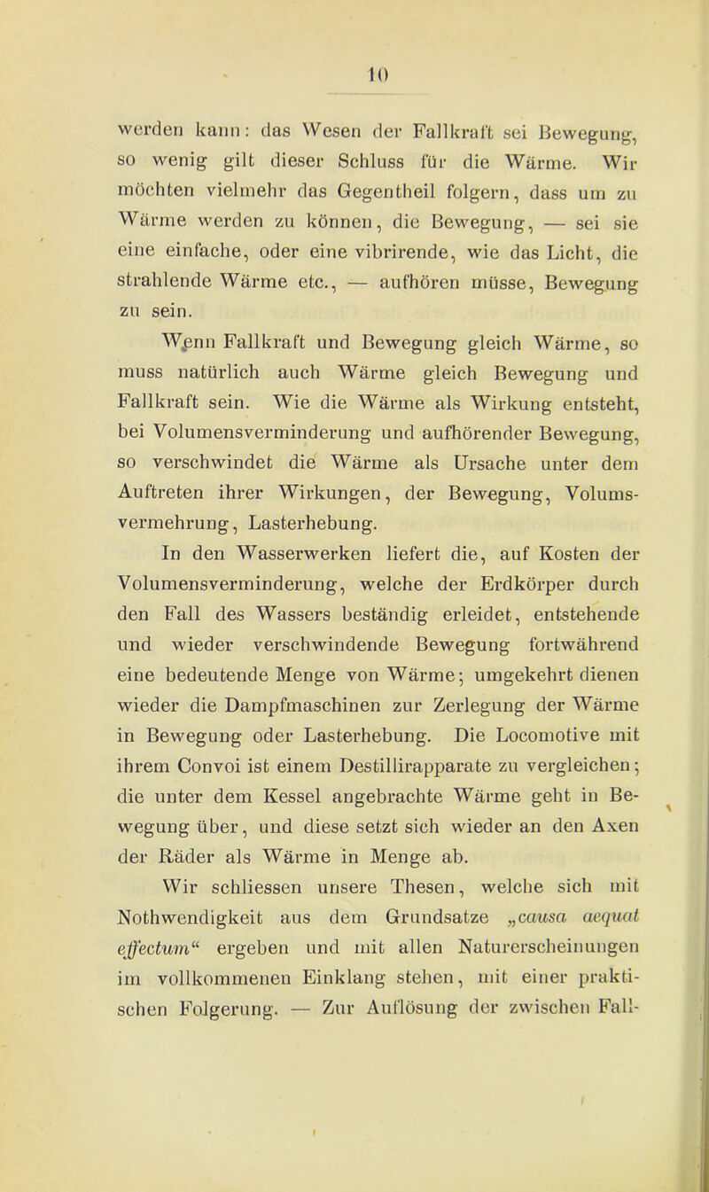 wurden kann: das Wesen der Fall kraft sei Bewegung, so wenig gilt dieser Schluss für die Wärme. Wir möchten vielmehr das Gegentheil folgern, dass um zu Wärme werden zu können, die Bewegung, — sei sie eine einfache, oder eine vibrirende, wie das Licht, die strahlende Wärme etc., — aufhören müsse, Bewegung zu sein. W^enn Fallkraft und Bewegung gleich Wärme, so muss natürlich auch Wärme gleich Bewegung und Fallkraft sein. Wie die Wärme als Wirkung entsteht, bei Volumensverminderung und aufhörender Bewegung, so verschwindet die Wärme als Ursache unter dem Auftreten ihrer Wirkungen, der Bewegung, Volums- vermehrung, Lasterhebung. In den Wasserwerken liefert die, auf Kosten der Volumensverminderung, welche der Erdkörper durch den Fall des Wassers beständig erleidet, entstehende und wieder verschwindende Bewegung fortwährend eine bedeutende Menge von Wärme; umgekehrt dienen wieder die Dampfmaschinen zur Zerlegung der Wärme in Bewegung oder Lasterhebung. Die Locomotive mit ihrem Convoi ist einem Destillirapparate zu vergleichen; die unter dem Kessel angebrachte Wärme geht in Be- wegung über, und diese setzt sich wieder an den Axen der Räder als Wärme in Menge ab. Wir schliessen unsere Thesen, welche sich mit Nothwendigkeit aus dem Grundsätze „causa aequat effectum“ ergeben und mit allen Naturerscheinungen im vollkommenen Einklang stehen, mit einer prakti- schen Folgerung. — Zur Auflösung der zwischen Fall- f