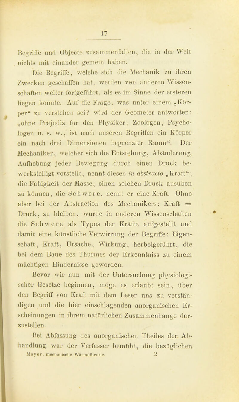 Begriffe und Objecte zusammenfallen, die in der Welt nichts mit einander gemein haben. Die Begriffe, welche sich die Mechanik zu ihren Zwecken geschaffen hat, werden von anderen Wissen- schaften weiter fortgeführt, als es im Sinne der ersteren liegen konnte. Auf die Frage, was unter einem „Kör- per“ zu verstehen sei? wird der Geometer antworten: „ohne Präjudiz für den Physiker, Zoologen, Psycho- logen u. s. w., ist nach unseren Begriffen ein Körper ein nach drei Dimensionen begrenzter Raum“. Der Mechaniker, welcher sich die Entstehung, Abänderung, Aufhebung jeder Bewegung durch einen Druck be- werkstelligt vorstellt, nennt diesen in abstracto „Kraft“; die Fähigkeit der Masse, einen solchen Druck ausüben zu können, die Schwere, nennt er eine Kraft. Ohne aber bei der Abstraction des Mechanikers: Kraft = Druck, zu bleiben, wurde in anderen Wissenschaften die Schwere als Typus der Kräfte aufgestellt und damit eine künstliche Verwirrung der Begriffe: Eigen- schaft, Kraft, Ursache, Wirkung, herbeigeführt, die bei dem Baue des Thunnes der Erkenntniss zu einem mächtigen Hindernisse geworden. Bevor wir nun mit der Untersuchung physiologi- scher Gesetze beginnen, möge es erlaubt sein, über den Begriff von Kraft mit dem Leser uns zu verstän- digen und die hier einschlagenden anorganischen Er- scheinungen in ihrem natürlichen Zusammenhänge dar- zustellen. Bei Abfassung des anorganischen Theiles der Ab- handlung war der Verfasser bemüht, die bezüglichen Mayer, mechanische Wärmetheorie. 2