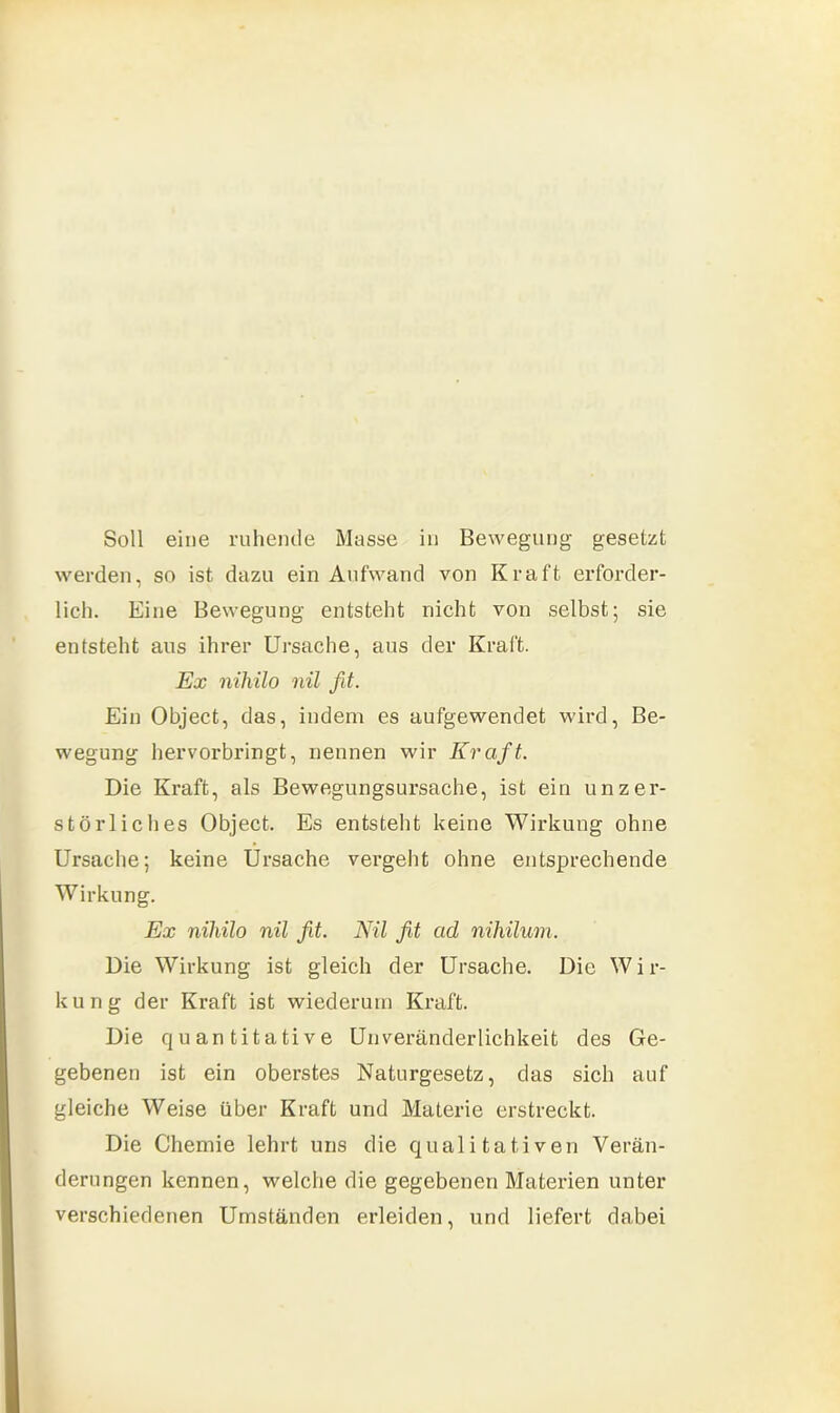 Soll eine ruhende Masse in Bewegung gesetzt werden, so ist dazu ein Aufwand von Kraft erforder- lich. Eine Bewegung entsteht nicht von selbst; sie entsteht aus ihrer Ursache, aus der Kraft. Ex nihilo nil fit. Ein Object, das, indem es aufgewendet wird, Be- wegung hervorbringt, nennen wir Kraft. Die Kraft, als Bewegungsursache, ist ein unzer- störliches Object. Es entsteht keine Wirkung ohne Ursache; keine Ursache vergeht ohne entsprechende Wirkung. Ex nihilo nil fit. Nil fit ad nihilum. Die Wirkung ist gleich der Ursache. Die W i r- kung der Kraft ist wiederum Kraft. Die quantitative Unveränderlichkeit des Ge- gebenen ist ein oberstes Naturgesetz, das sich auf gleiche Weise über Kraft und Materie erstreckt. Die Chemie lehrt uns die qualitativen Verän- derungen kennen, welche die gegebenen Materien unter verschiedenen Umständen erleiden, und liefert dabei