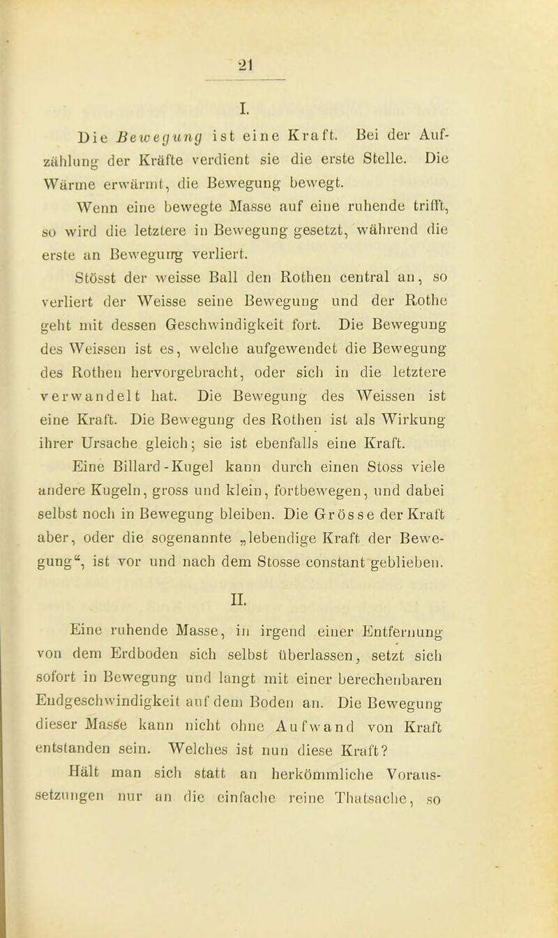 Die Bewegung ist eine Kraft. Bei der Auf- zählung der Kräfte verdient sie die erste Stelle. Die Wärme erwärmt, die Bewegung bewegt. Wenn eine bewegte Masse auf eine ruhende trifft, so wird die letztere in Bewegung gesetzt, während die erste an Bewegung verliert. Stösst der weisse Ball den Rothen central an, so verliert der Weisse seine Bewegung und der Rothe geht mit dessen Geschwindigkeit fort. Die Bewegung des Weissen ist es, welche aufgewendet die Bewegung des Rothen hervorgebracht, oder sich in die letztere verwandelt hat. Die Bewegung des Weissen ist eine Kraft. Die Bewegung des Rothen ist als Wirkung ihrer Ursache gleich; sie ist ebenfalls eine Kraft. Eine Billard-Kugel kann durch einen Stoss viele andere Kugeln, gross und klein, fortbewegen, und dabei selbst noch in Bewegung bleiben. Die Grösse der Kraft aber, oder die sogenannte „lebendige Kraft der Bewe- gung“, ist vor und nach dem Stosse constant geblieben. II. Eine ruhende Masse, in irgend einer Entfernung von dem Erdboden sich selbst überlassen, setzt sich sofort in Bewegung und langt mit einer berechenbaren Endgeschwindigkeit auf dem Boden an. Die Bewegung dieser Masse kann nicht ohne Aufwand von Kraft entstanden sein. Welches ist nun diese Kraft? Hält man sich statt an herkömmliche Voraus- setzungen nur an die einfache reine Thatsache, so