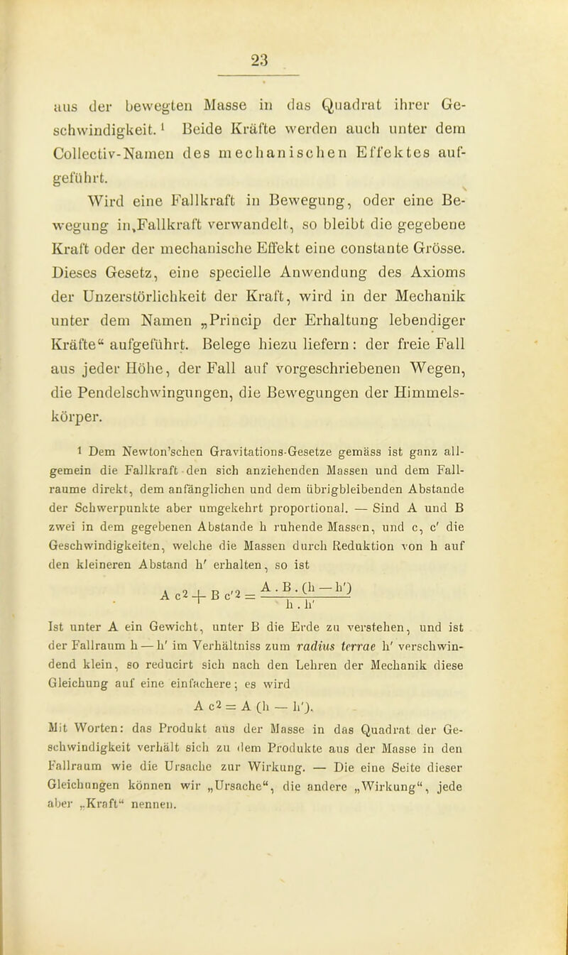 aus der bewegten Masse in das Quadrat ihrer Ge- schwindigkeit. 1 Beide Kräfte werden auch unter dem Collectiv-Nainen des mechanischen Effektes auf- geführt. Wird eine Fallkraft in Bewegung, oder eine Be- wegung in,Fallkraft verwandelt, so bleibt die gegebene Kraft oder der mechanische Effekt eine constante Grösse. Dieses Gesetz, eine specielle Anwendung des Axioms der Unzerstörlichkeit der Kraft, wird in der Mechanik unter dem Namen „Princip der Erhaltung lebendiger Kräfte“ aufgeführt. Belege hiezu liefern : der freie Fall aus jeder Höhe, der Fall auf vorgeschriebenen Wegen, die Pendelschwingungen, die Bewegungen der Himmels- körper. 1 Dem Newlon’schen Gravitations-Gesetze gemäss ist ganz all- gemein die Fallkraft den sich anziehenden Massen und dem Fall- raume direkt, dem anfänglichen und dem übrigbleibenden Abstande der Schwerpunkte aber umgekehrt proportional. — Sind A und B zwei in dem gegebenen Abstande li ruhende Massen, und c, c' die Geschwindigkeiten, welche die Massen durch Reduktion von h auf den kleineren Abstand h' erhalten, so ist A c2 _(_ B c'2 = A . B . (h — h') hTTr Ist unter A ein Gewicht, unter B die Erde zu verstehen, und ist der Fallraum h — li' im Verhältniss zum rcidius terrae h' verschwin- dend klein, so reducirt sich nach den Lehren der Mechanik diese Gleichung auf eine einfachere; es wird A c2 = A (h — h'F Mit Worten: das Produkt aus der Masse in das Quadrat der Ge- schwindigkeit verhält sich zu dem Produkte aus der Masse in den Fallraum wie die Ursache zur Wirkung. — Die eine Seite dieser Gleichungen können wir „Ursache“, die andere „Wirkung“, jede aber „Kraft“ nennen.