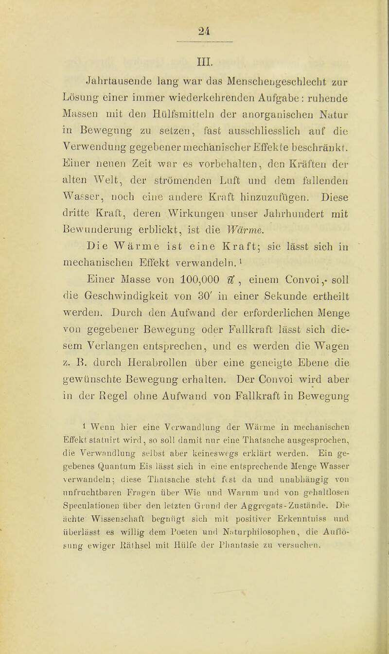 III. Jahrtausende lang war das Menschengeschlecht zur Lösung einer immer wiederkehrenden Aufgabe: ruhende Massen mit den Ilülfsmitleln der anorganischen Natur in Bewegung zu setzen, fast ausschliesslich auf die Verwendung gegebener mechanischer Effekte beschränkt. Einer neuen Zeit war es Vorbehalten, den Kräften der alten Welt, der strömenden Luft und dem fallenden Wasser, noch eine andere Kraft hinzuzufügen. Diese dritte Kraft, deren Wirkungen unser Jahrhundert mit Bewunderung erblickt, ist die Wärme. Die Wärme ist eine Kraft; sie lässt sich in mechanischen Effekt verwandeln.1 Einer Masse von 100,000 U , einem Convoi,-soll die Geschwindigkeit von 30' in einer Sekunde ertheilt werden. Durch den Aufwand der erforderlichen Menge von gegebener Bewegung oder Fallkraft lässt sich die- sem Verlangen entsprechen, und es werden die Wagen z. B. durch Herabrollen über eine geneigte Ebene die gewünschte Bewegung erhalten. Der Convoi wird aber in der Regel ohne Aufwand von Fallkraft in Bewegung 1 Wenn hier eine Verwandlung der Wärme in mechanischen Effekt stahlirt wird, so soll damit nur eine Thatsache ausgesprochen, die Verwandlung selbst aber keineswegs erklärt werden. Ein ge- gebenes Quantum Eis lässt sich in eine entsprechende Menge Wasser verwandeln; diese Thatsache steht ffst da und unabhängig von unfruchtbaren Fragen über Wie und Warum und von gehaltlosen Speculationen über den letzten Grund der Aggregats-Zustände. Die ächte Wissenschaft begnügt sich mit positiver Erkenntuiss und überlässt es willig dem Poeten und Naturphilosophen, die Auflö- sung ewiger Rälhsel mit Hülfe der Phantasie zu versuchen.