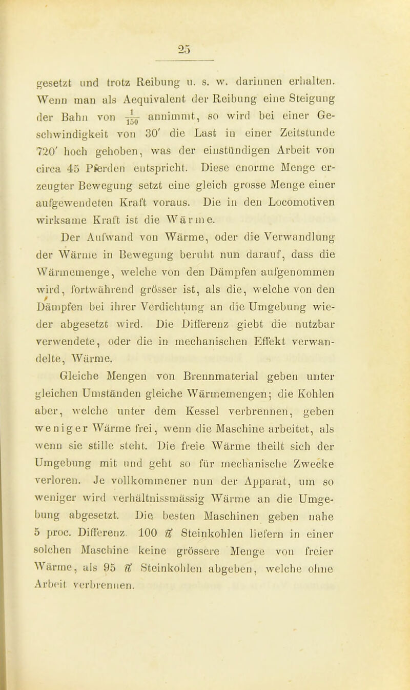 2.) gesetzt und trotz Reibung u. s. w. darinnen erhalten. Wenn man als Aequivalent, der Reibung eine Steigung der Bahn von — annimmt, so wird bei einer Ge- schwindigkeit von 30' die Last in einer Zeitstunde 720' hoch gehoben, was der einstündigen Arbeit von circa 45 Pferden entspricht. Diese enorme Menge er- zeugter Bewegung setzt eine gleich grosse Menge einer aufgewendeten Kraft voraus. Die in den Locomotiven wirksame Kraft ist die Wärme. Der Aufwand von Wärme, oder die Verwandlung der Wärme in Bewegung beruht nun darauf, dass die Wärmemenge, welche von den Dämpfen aufgenominen wird, fortwährend grösser ist, als die, welche von den / Dämpfen bei ihrer Verdichtung an die Umgebung wie- der ahgesetzt wird. Die Differenz giebt die nutzbar verwendete, oder die in mechanischen Effekt verwan- delte, Wärme. Gleiche Mengen von Breunmaterial geben unter gleichen Umständen gleiche Wärmemengen; die Kohlen aber, welche unter dem Kessel verbrennen, geben weniger Wärme frei, wenn die Maschine arbeitet, als wenn sie stille steht. Die freie Wärme theilt sich der Umgebung mit und gebt so für mechanische Zwecke verloren. Je vollkommener nun der Apparat, um so weniger wird verhältnissmässig Wärme an die Umge- bung abgesetzt. Die besten Maschinen geben nahe 5 proc. Differenz 100 Tl Steinkohlen liefern in einer solchen Maschine keine grössere Menge von freier Wärme, als 95 U Steinkohlen abgeben, welche ohne Arbeit verbrennen.