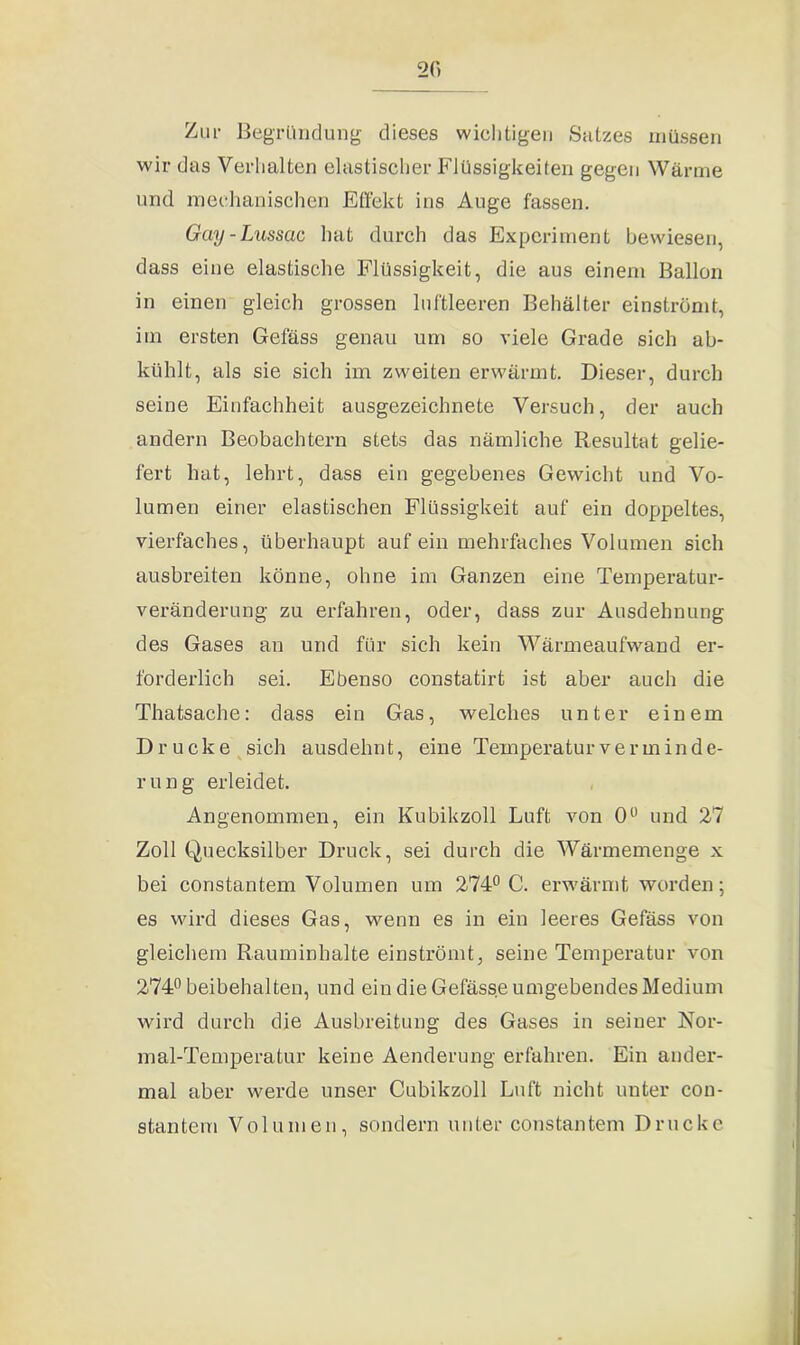 20 Zur Begründung dieses wichtigen Satzes müssen wir das Verhalten elastischer Flüssigkeiten gegen Wärme und mechanischen Effekt ins Auge fassen. Guy-Lussac hat durch das Experiment bewiesen, dass eine elastische Flüssigkeit, die aus einem Ballon in einen gleich grossen luftleeren Behälter einströmt, im ersten Gefäss genau um so viele Grade sich ab- kühlt, als sie sich im zweiten erwärmt. Dieser, durch seine Einfachheit ausgezeichnete Versuch, der auch andern Beobachtern stets das nämliche Resultat gelie- fert hat, lehrt, dass ein gegebenes Gewicht und Vo- lumen einer elastischen Flüssigkeit auf ein doppeltes, vierfaches, überhaupt auf ein mehrfaches Volumen sich ausbreiten könne, ohne im Ganzen eine Temperatur- veränderung zu erfahren, oder, dass zur Ausdehnung des Gases an und für sich kein Wärmeaufwand er- forderlich sei. Ebenso constatirt ist aber auch die Thatsache: dass ein Gas, welches unter einem Drucke sich ausdehnt, eine Temperatur Verminde- rung erleidet. Angenommen, ein Kubikzoll Luft von 0° und 27 Zoll Quecksilber Druck, sei durch die Wärmemenge x bei constantem Volumen um 274° C. erwärmt worden; es wird dieses Gas, wenn es in ein leeres Gefäss von gleichem Rauminhalte einströmt, seine Temperatur von 274° beibehalten, und ein die Gefässe umgebendes Medium wird durch die Ausbreitung des Gases in seiuer Nor- mal-Temperatur keine Aenderung erfahren. Ein ander- mal aber werde unser Cubikzoll Luft nicht unter con- stantem Volumen, sondern unter constantem Drucke