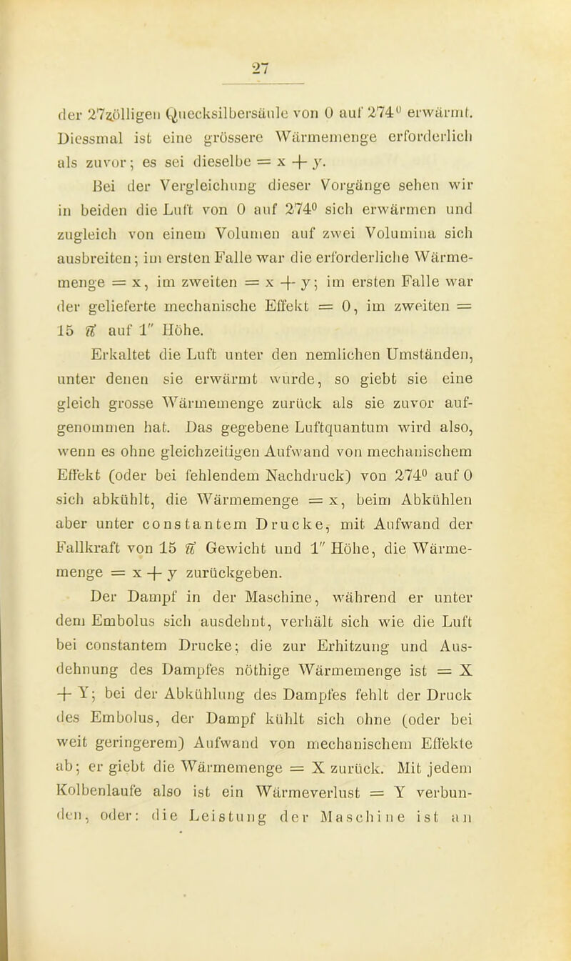 der 274ölligeii Quecksilbersäule von Ü auf 274° erwärmt. Diessmal ist eine grössere Wärmemenge erforderlich als zuvor; es sei dieselbe = x -(- y. Bei der Vergleichung dieser Vorgänge sehen wir in beiden die Luft von 0 auf 274° sich erwärmen und zugleich von einem Volumen auf zwei Volumina sich ausbreiten; im ersten Falle war die erforderliche Wärme- menge = x, im zweiten = x -f- y; im ersten Falle war der gelieferte mechanische Effekt = 0, im zweiten = 15 U auf 1 Hohe. Erkaltet die Luft unter den nemlichen Umständen, unter denen sie erwärmt wurde, so giebt sie eine gleich grosse Wärmemenge zurück als sie zuvor auf- genommen hat. Das gegebene Luftquantum wird also, wenn es ohne gleichzeitigen Aufwand von mechanischem Effekt (oder bei fehlendem Nachdruck) von 274° auf 0 sich abkühlt, die Wärmemenge = x, beim Abkühlen aber unter constantem Drucke, mit Aufwand der Fallkraft von 15 U Gewicht und 1 Höhe, die Wärme- menge = x -J- y zurückgeben. Der Dampf in der Maschine, während er unter dem Embolus sich ausdehnt, verhält sich wie die Luft bei constantem Drucke; die zur Erhitzung und Aus- dehnung des Dampfes nöthige Wärmemenge ist = X + Yj bei der Abkühlung des Dampfes fehlt der Druck des Embolus, der Dampf kühlt sich ohne (oder bei weit geringerem) Aufwand von mechanischem Effekte ab; er giebt die Wärmemenge = X zurück. Mit jedem Kolbenlaufe also ist ein Wärmeverlust = Y verbun- den, oder: die Leistung der Maschine ist an