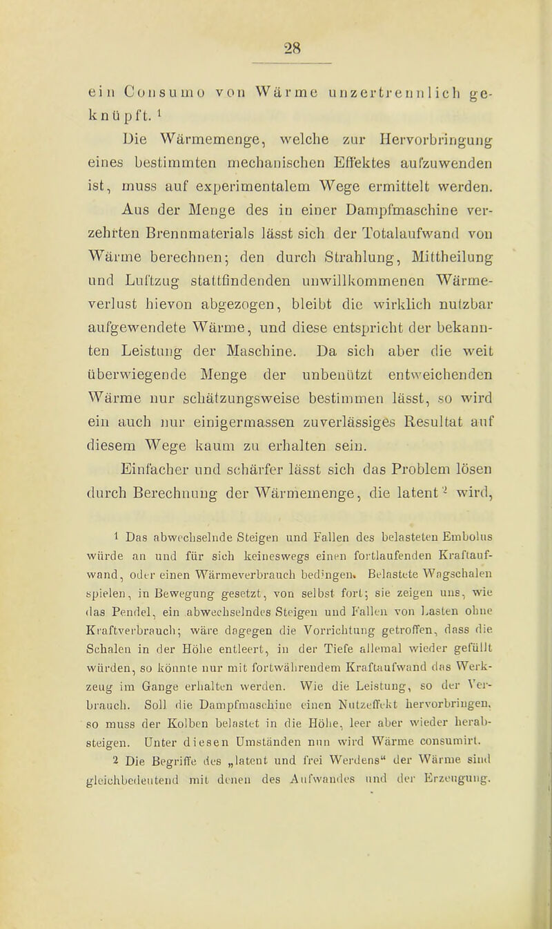 ein Consuino von Wärme unzertrennlich ge- k n ü p ft. 1 2 Die Wärmemenge, welche zur Hervorbringung eines bestimmten mechanischen Effektes aufzuwenden ist, muss auf experimentalem Wege ermittelt werden. Aus der Menge des in einer Dampfmaschine ver- zehrten Brennmaterials lässt sich der Totalaufwand von Wärme berechnen; den durch Strahlung, Mittheilung und Luftzug stattfindenden unwillkommenen Wärme- verlust hievon abgezogen, bleibt die wirklich nutzbar aufgewendete Wärme, und diese entspricht der bekann- ten Leistung der Maschine. Da sich aber die weit überwiegende Menge der unbenutzt entweichenden Wärme nur schätzungsweise bestimmen lässt, so wird ein auch nur einigermassen zuverlässiges Resultat auf diesem Wege kaum zu erhalten sein. Einfacher und schärfer lässt sich das Problem lösen durch Berechnung der Wärmemenge, die latent - wird, 1 Das abwechselnde Steigen und Fallen des belasteten Embolus würde an und für sieb keineswegs einen fortlaufenden Kraftauf- wand, oder einen Wärmeverbraueh bedingen. Belastete Wagschalen spielen, in Bewegung gesetzt, von selbst fort; sie zeigen uns, wie das Pendel, ein abwechselndes Steigen und Fallen von Lasten ohne Kraftverbrauch; wäre dagegen die Vorrichtung getroffen, dass die Schalen in der Flöhe entleert, in der Tiefe allemal wieder gefüllt würden, so könnte nur mit fortwährendem Kraftaufwand das Werk- zeug im Gange erhalten werden. Wie die Leistung, so der Ver- brauch. Soll die Dampfmaschine einen Nutzeffekt hervorbringen, so muss der Kolben belastet in die Höhe, leer aber wieder herab- steigen. Unter diesen Umständen nun wird Wärme consumirt. 2 Die Begriffe des „latent und frei Werdens“ der Wärme sind gleichbedeutend mit denen des Aufwandes und der Erzeugung.