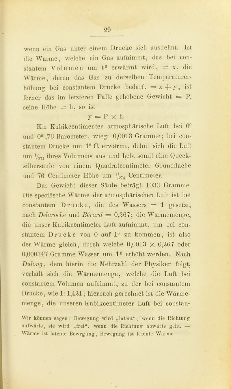 wenn ein Gas unter einem Drucke sich ausdehnt. Ist die Wärme, welche ein Gas aufnimmt, das bei con- stantem Volumen um t° erwärmt wird, = x, die Wärme, deren das Gas zu derselben Temperaturer- höhung bei constantem Drucke bedarf, = x -f- y, ist ferner das im letzteren Falle gehobene Gewicht = P, seine Höhe = h, so ist 7 = P X h. Ein Kubikcentimenter atmosphärische Luft bei 0° und 0m,76 Barometer, wiegt 0,0013 Gramme; bei con- stantem Drucke um l1’ C. erwärmt, dehnt sich die Luft um ym ihres Volumens aus und hebt somit eine Queck- silbersäule von einem Quadratcentimeter Grundfläche und 76 Centimeter Höhe um ' / 274 Centimeter. Das Gewicht dieser Säule beträgt 1033 Gramme. Die specißsehe Wärme der atmosphärischen Luft ist bei constantem Drucke, die des Wassers = 1 gesetzt, nach Delciroche und Bevard = 0,267; die Wärmemenge, die unser Kubikcentimeter Luft aufnimmt, um bei con- stantem Drucke von 0 auf 1° zu kommen, ist also der Wärme gleich, durch welche 0,0013 x 0,267 oder 0,000347 Gramme Wasser um 1° erhöht werden. Nach Dulong, dem hierin die Mehrzahl der Physiker folgt, verhält sich die Wärmemenge, welche die Luft bei constantem Volumen aufnimmt, zu der bei constantem Drucke, wie 1:1,421; hiernach gerechnet ist die Wärme- menge, die unseren Kubikcentimeter Luft bei constan- Wir können sagen: Bewegung wird „latent“, wenn die Richtung aufwärts, sie wird „frei“, wenn die Richtung abwärts geht. — Wärme ist latente Bewegung, Bewegung ist latente Wärme.