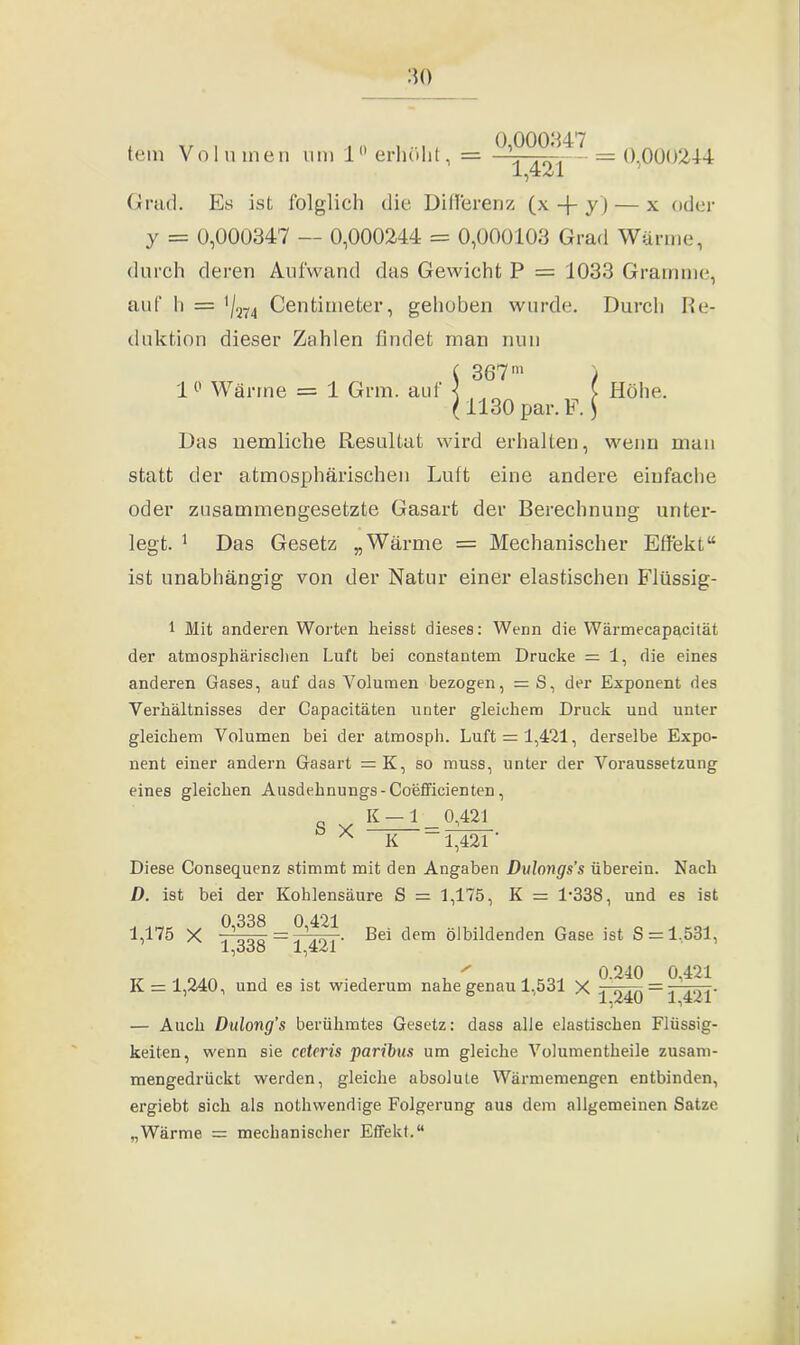 tem Volumen um 10 erhöht, 0,000347 1,421 0,000244 Grad. Es ist folglich die Differenz (x -{- y ) — x oder y = 0,000347 — 0,000244 = 0,000103 Grad Wärme, durch deren Aufwand das Gewicht P = 1033 Gramme, auf h = '/274 Centimeter, gehoben wurde. Durch Re- duktion dieser Zahlen findet man nun ( 367m ) 1° Wärme = 1 Grm. aut ^ ( Höhe. ( 1130 par. F. $ Das nemliche Resultat wird erhalten, wenn man statt der atmosphärischen Luft eine andere einfache oder zusammengesetzte Gasart der Berechnung unter- legt. 1 Das Gesetz „Wärme = Mechanischer Effekt“ ist unabhängig von der Natur einer elastischen Flüssig- 1 Mit anderen Worten heisst dieses: Wenn die Wärmecapacität der atmosphärischen Luft bei constantem Drucke = 1, die eines anderen Gases, auf das Volumen bezogen, = S, der Exponent des Verhältnisses der Capacitäten unter gleichem Druck und unter gleichem Volumen bei der atmosph. Luft = 1,421, derselbe Expo- nent einer andern Gasart =K, so muss, unter der Voraussetzung eines gleichen Ausdehnungs-Coefficienten, _ K — 1 0,421 A K 1,421 ' Diese Consequenz stimmt mit den Angaben Dulongs’s überein. Nach D. ist bei der Kohlensäure S = 1,175, K = l-338, und es ist 1,175 X ~?,ooq ~ Bei dem ölbildenden Gase ist S = 1,531, 1,000 lfiZl * 0.240 0 421 K = 1,240, und es ist wiederum nahe genau 1,531 X piqQ = TIDT — Auch Dulong’s berühmtes Gesetz: dass alle elastischen Flüssig- keiten, wenn sie cctcris paribus um gleiche Volumentheile zusam- mengedrückt werden, gleiche absolute Wärmemengen entbinden, ergiebt sich als nothwendige Folgerung aus dem allgemeinen Satze „Wärme = mechanischer Effekt.“