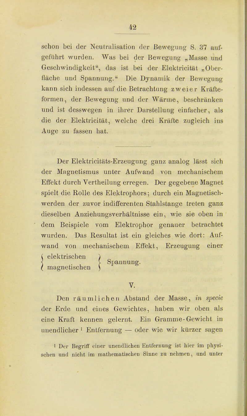 schon bei der Neutralisation der Bewegung S. 37 auf- geführt wurden. Was bei der Bewegung „Masse und Geschwindigkeit“, das ist bei der Elektricität „Ober- fläche und Spannung.“ Die Dynamik der Bewegung kann sich indessen auf die Betrachtung zweier Kräfte- formen, der Bewegung und der Wärme, beschränken und ist desswegen in ihrer Darstellung einfacher, als die der Elektricität, welche drei Kräfte zugleich ins Auge zu fassen hat. Der Elektricitäts-Erzeugung ganz analog lässt sich der Magnetismus unter Aufwand von mechanischem Effekt durch Vertheilung erregen. Der gegebene Magnet spielt die Rolle des Elektrophors; durch ein Magnetisch- werden der zuvor indifferenten Stahlstange treten ganz dieselben Anziehungsverhältnisse ein, wie sie oben in dem Beispiele vom Elektrophor genauer betrachtet wurden. Das Resultat ist ein gleiches wie dort: Auf- wand von mechanischem Effekt, Erzeugung einer Den räumlichen Abstand der Masse, in specie der Erde und eines Gewichtes, haben wir oben als eine Kraft kennen gelernt. Ein Gramme-Gewicht in unendlicher 1 Entfernung — oder wie wir kürzer sagen Spannung. V. 1 Der Begriff einer unendlichen Entfernung ist hier im physi- schen und nicht im mathematischen Sinne zu nehmen, und unter