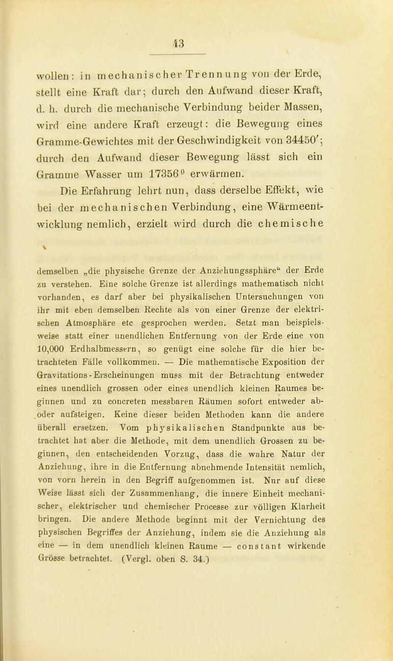 stellt eine Kraft dar; durch den Aufwand dieser Kraft, d. h. durch die mechanische Verbindung beider Massen, wird eine andere Kraft erzeugt: die Bewegung eines Gramme-Gewichtes mit der Geschwindigkeit von 34450'; durch den Aufwand dieser Bewegung lässt sich ein Gramme Wasser um 17356° erwärmen. Die Erfahrung lehrt nun, dass derselbe Effekt, wie bei der mechanischen Verbindung, eine Wärmeent- wicklung nemlich, erzielt wird durch die chemische demselben „die physische Grenze der Anziehungssphäre“ der Erde zu verstehen. Eine solche Grenze ist allerdings mathematisch nicht vorhanden, es darf aber bei physikalischen Untersuchungen von ihr mit eben demselben Rechte als von einer Grenze der elektri- schen Atmosphäre etc gesprochen werden. Setzt man beispiels- weise statt einer unendlichen Entfernung von der Erde eine von 10,000 Erdhalbmessern, so genügt eine solche für die hier be- trachteten Fälle vollkommen. — Die mathematische Exposition der Gravitations - Erscheinungen muss mit der Betrachtung entweder eines unendlich grossen oder eines unendlich kleinen Raumes be- ginnen und zu concreten messbaren Räumen sofort entweder ab- oder aufsteigen. Keine dieser beiden Methoden kann die andere überall ersetzen. Vom physikalischen Standpunkte aus be- trachtet hat aber die Methode, mit dem unendlich Grossen zu be- ginnen, den entscheidenden Vorzug, dass die wahre Natur der Anziehung, ihre in die Entfernung abnehmende Intensität nemlich, von vorn herein in den Begriff aufgenommen ist. Nur auf diese Weise lässt sich der Zusammenhang, die innere Einheit mechani- scher, elektrischer und chemischer Processe zur völligen Klarheit bringen. Die andere Methode beginnt mit der Vernichtung des physischen Begriffes der Anziehung, indem sie die Anziehung als eine — in dem unendlich kleinen Raume — constant wirkende Grösse betrachtet. (Vergl. oben S. 34.)