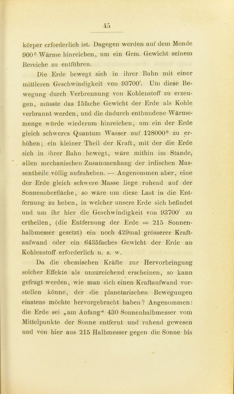 körper erforderlich ist. Dagegen werden auf dem Monde 900° Wärme hinreichen, um ein Grm. Gewicht seinem Bereiche zu entfuhren. Die Erde bewegt sich in ihrer Bahn mit einer mittleren Geschwindigkeit von 93700'. Um diese Be- wegung durch Verbrennung von Kohlenstoff zu erzeu- gen, müsste das löfache Gewicht der Erde als Kohle verbrannt werden, und die dadurch entbundene Wärme- menge würde wiederum hinreichen, um ein der Erde gleich schweres Quantum Wasser auf 128000° zu er- höhen; ein kleiner Theil der Kraft, mit der die Erde sich in ihrer Bahn bewegt, wäre mithin im Stande, allen mechanischen Zusammenhang der irdischen Mas- sentheile völlig aufzuheben. — Angenommen aber, eine der Erde gleich schwere Masse liege ruhend auf der Sonnenoberfläche, so wäre um diese Last in die Ent- fernung zu heben, in welcher unsere Erde sich befindet und um ihr hier die Geschwindigkeit von 93700' zu ertheilen, (die Entfernung der Erde = 215 Sonnen- halbmesser gesetzt) ein noch 429mal grösserer Kraft- aufwand oder ein 6435faches Gewicht der Erde an Kohlenstoff erforderlich u. s. w. Da die chemischen Kräfte zur Hervorbringung solcher Effekte als unzureichend erscheinen, so kann gefragt werden, wie man sich einen Kraftaufwand vor- stellen könne, der die planetarischen Bewegungen einstens möchte hervorgebracht haben? Angenommen: die Erde sei „am Anfang“ 430 Sonnenhalbmesser vom Mittelpunkte der Sonne entfernt und ruhend gewesen und von hier aus 215 Halbmesser gegen die Sonne bis