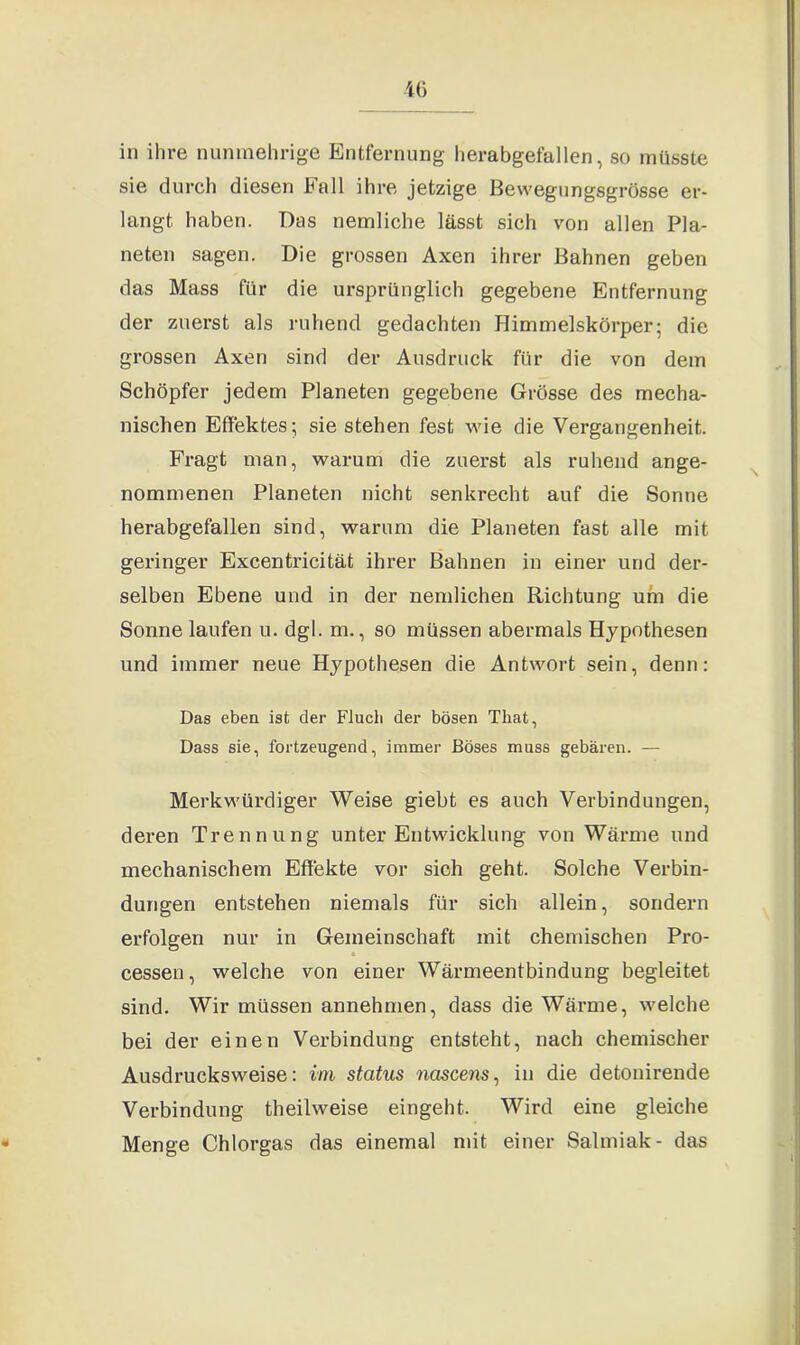 in ihre nunmehrige Entfernung herabgefallen, so müsste sie durch diesen hall ihre jetzige ßewegungsgrösse er- langt haben. Das nemliche lässt sich von allen Pla- neten sagen. Die grossen Axen ihrer Bahnen geben das Mass für die ursprünglich gegebene Entfernung der zuerst als ruhend gedachten Himmelskörper; die grossen Axen sind der Ausdruck für die von dem Schöpfer jedem Planeten gegebene Grösse des mecha- nischen Effektes; sie stehen fest wie die Vergangenheit. Fragt man, warum die zuerst als ruhend ange- nommenen Planeten nicht senkrecht auf die Sonne herabgefallen sind, warum die Planeten fast alle mit geringer Excentricität ihrer Bahnen in einer und der- selben Ebene und in der nemlichen Richtung um die Sonne laufen u. dgl. m., so müssen abermals Hypothesen und immer neue Hypothesen die Antwort sein, denn: Das eben ist der Fluch der bösen That, Dass sie, fortzeugend, immer Böses muss gebären. — Merkwürdiger Weise giebt es auch Verbindungen, deren Trennung unter Entwicklung von Wärme und mechanischem Effekte vor sich geht. Solche Verbin- dungen entstehen niemals für sich allein, sondern erfolgen nur in Gemeinschaft mit chemischen Pro- a cessen, welche von einer Wärmeentbindung begleitet sind. Wir müssen annehmen, dass die Wärme, welche bei der einen Verbindung entsteht, nach chemischer Ausdrucksweise: im status nciscens, in die detonirende Verbindung theilweise eingeht. Wird eine gleiche * Menge Chlorgas das einemal mit einer Salmiak- das