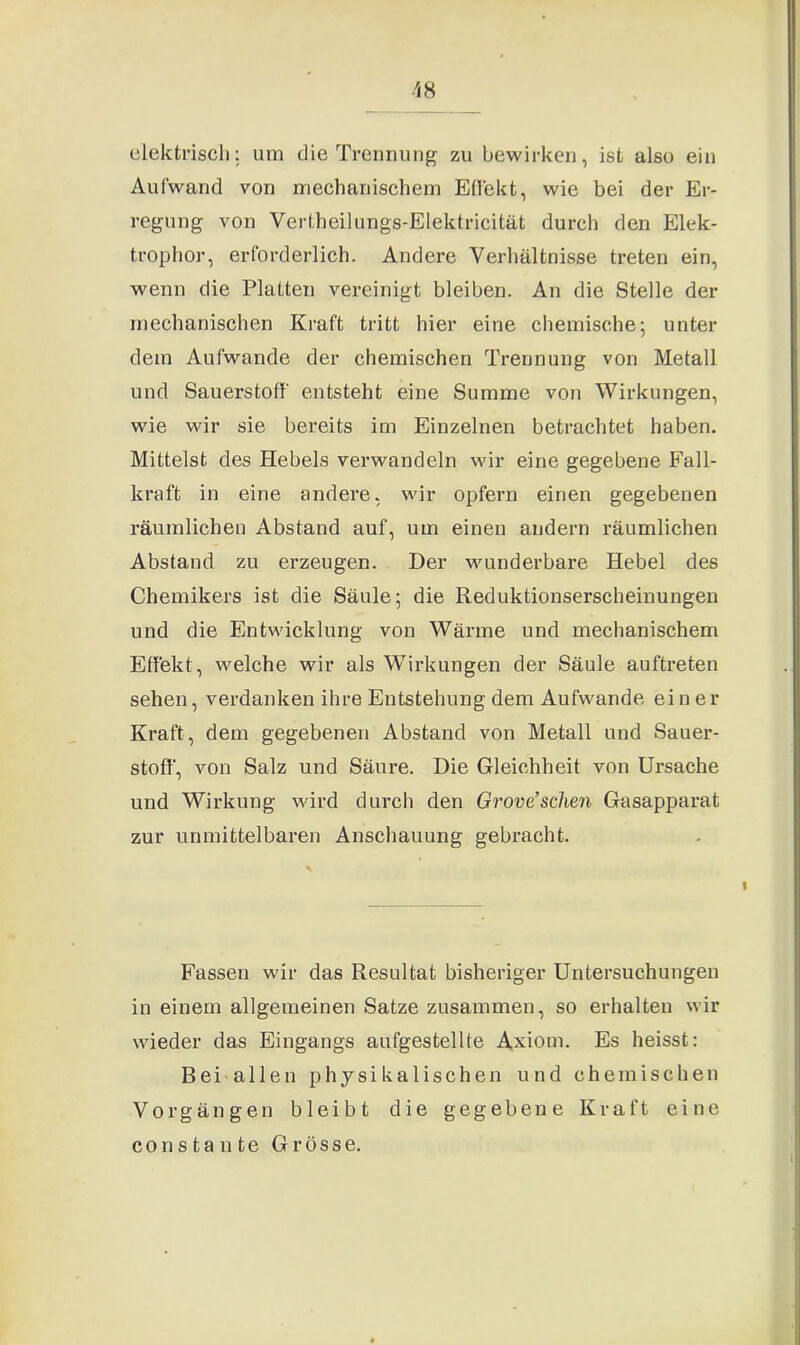 elektrisch: um die Trennung zu bewirken, ist also ein Aufwand von mechanischem Effekt, wie bei der Er- regung von Vertheilungs-Elektricität durch den Elek- trophor, erforderlich. Andere Verhältnisse treten ein, wenn die Platten vereinigt bleiben. An die Stelle der mechanischen Kraft tritt hier eine chemische; unter dem Aufwande der chemischen Trennung von Metall und Sauerstoff entsteht eine Summe von Wirkungen, wie wir sie bereits im Einzelnen betrachtet haben. Mittelst des Hebels verwandeln wir eine gegebene Fall- kraft in eine andere, wir opfern einen gegebenen räumlichen Abstand auf, um einen andern räumlichen Abstand zu erzeugen. Der wunderbare Hebel des Chemikers ist die Säule; die Reduktionserscheinungen und die Entwicklung von Wärme und mechanischem Effekt, welche wir als Wirkungen der Säule auftreten sehen, verdanken ihre Entstehung dem Aufwande ein er Kraft, dem gegebenen Abstand von Metall und Sauer- stoff, von Salz und Säure. Die Gleichheit von Ursache und Wirkung wird durch den Grove’sehen Gasapparat zur unmittelbaren Anschauung gebracht. Fassen wir das Resultat bisheriger Untersuchungen in einem allgemeinen Satze zusammen, so erhalten wir wieder das Eingangs aufgestellte Axiom. Es heisst: B e i - a 11 e n physikalischen und chemischen Vorgängen bleibt die gegebene Kraft eine constante Grösse.