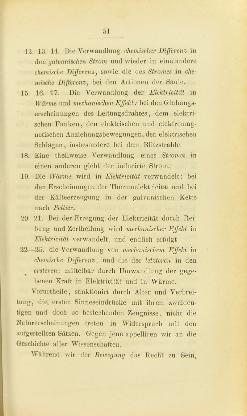 12. 13. 14. Die Verwandlung chemischer Differenz in den galvanischen Strom und wieder in eine andere chemische Differenz, sowie die des Stromes in che- mische Differenz, bei den Actionen der Säule. 15. 16. 17. Die Verwandlung der Elektricität in Wärme und mechanischen Effekt: bei den Glühungs- erscheinuugen des Leitungsdrahtes, dem elektri- schen Funken, den elektrischen und elektromag- netischen Anziehungsbewegungen, den elektrischen Schlägen, insbesondere bei dem Blitzstrahle. 18. Eine theilweise Verwandlung eines Stromes in einen anderen giebt der inducirte Strom. 19. Die Wärme wird in Elektricität verwandelt: bei den Erscheinungen der Thermoelektricität und bei der Kälteerzeugung in der galvanischen Kette nach Peltier. 20. 21. Bei der Erregung der Elektricität durch Rei- bung und Zertheilung wird mechanischer Effekt in Elektricität verwandelt, und endlich erfolgt 22—25. die Verwandlung von mechanischem Effekt in chemische Differenz, und die der letzteren in den ersteren: mittelbar durch Umwandlung der gege- benen Kraft in Elektricität und in Wärme. Vorurtheile, sanktionirt durch Alter und Verbrei- tung, die ersten Sinneseindrücke mit ihrem zweideu- tigen und doch so bestechenden Zeugnisse, nicht die Naturerscheinungen treten in Widerspruch mit den aufgestellten Sätzen. Gegen jene appelliren wir an die Geschichte aller Wissenschaften. Während wir der Bewegung das Recht zu Sein,