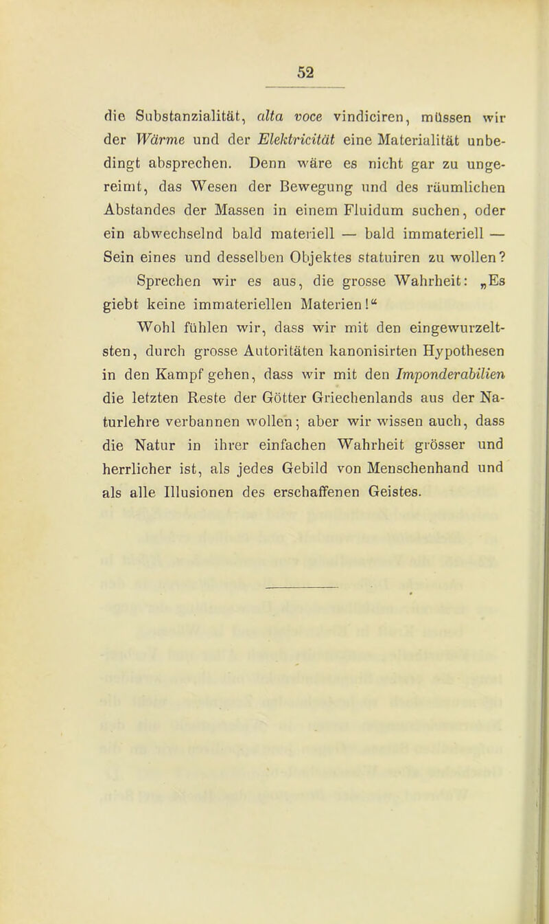 die Substanzialität, alta voce vindiciren, müssen wir der Wärme und der Elektricität eine Materialität unbe- dingt absprechen. Denn wäre es nicht gar zu unge- reimt, das Wesen der Bewegung und des räumlichen Abstandes der Massen in einem Fluidum suchen, oder ein abwechselnd bald materiell — bald immateriell — Sein eines und desselben Objektes statuiren zu wollen? Sprechen wir es aus, die grosse Wahrheit: „Es giebt keine immateriellen Materien!“ Wohl fühlen wir, dass wir mit den eingewurzelt- sten, durch grosse Autoritäten kanonisirten Hypothesen in den Kampf gehen, dass wir mit den Imponderabilien die letzten Reste der Götter Griechenlands aus der Na- turlehre verbannen wollen; aber wir wissen auch, dass die Natur in ihrer einfachen Wahrheit grösser und herrlicher ist, als jedes Gebild von Menschenhand und als alle Illusionen des erschaffenen Geistes.