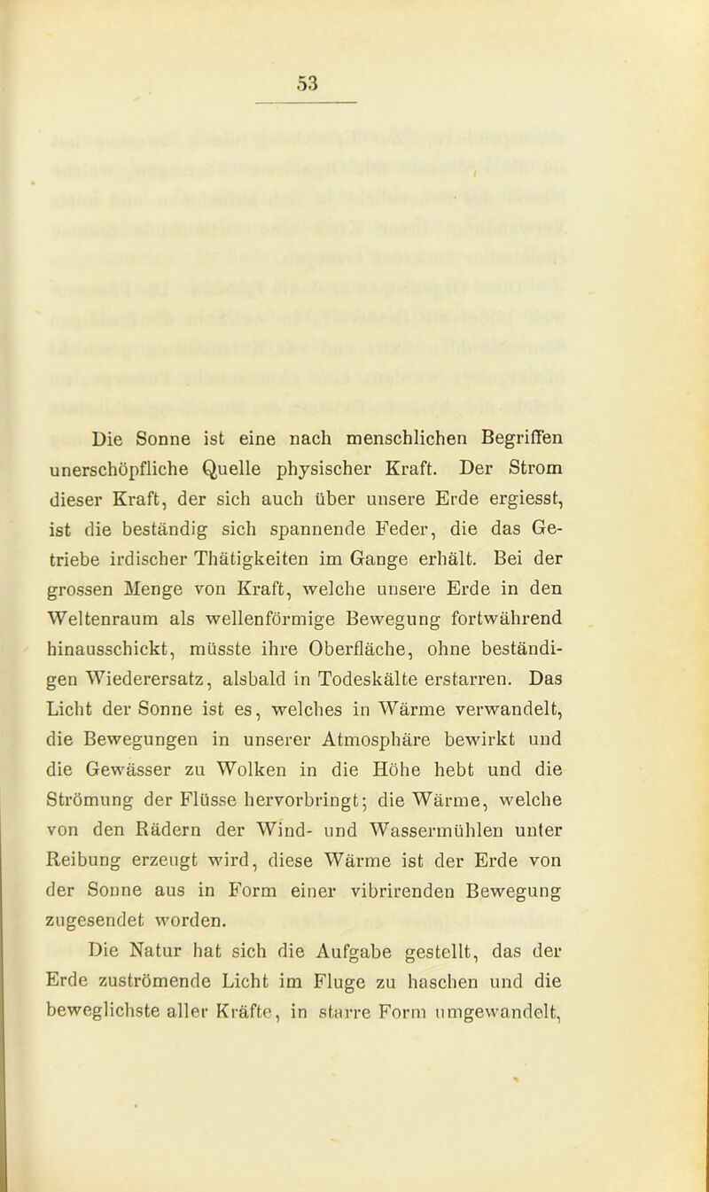 t Die Sonne ist eine nach menschlichen Begriffen unerschöpfliche Quelle physischer Kraft. Der Strom dieser Kraft, der sich auch über unsere Erde ergiesst, ist die beständig sich spannende Feder, die das Ge- triebe irdischer Thätigkeiten im Gange erhält. Bei der grossen Menge von Kraft, welche unsere Erde in den Weltenraum als wellenförmige Bewegung fortwährend hinausschickt, müsste ihre Oberfläche, ohne beständi- gen Wiederersatz, alsbald in Todeskälte erstarren. Das Licht der Sonne ist es, welches in Wärme verwandelt, die Bewegungen in unserer Atmosphäre bewirkt und die Gewässer zu Wolken in die Höhe hebt und die Strömung der Flüsse hervorbringt; die Wärme, welche von den Rädern der Wind- und Wassermühlen unter Reibung erzeugt wird, diese Wärme ist der Erde von der Sonne aus in Form einer vibrirenden Bewegung zugesendet worden. Die Natur hat sich die Aufgabe gestellt, das der Erde zuströmende Licht im Fluge zu haschen und die beweglichste aller Kräfte, in starre Form umgewandelt,