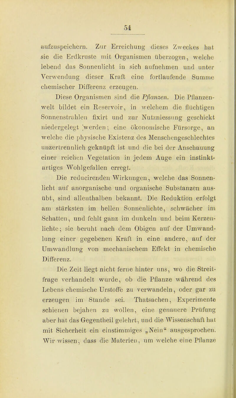 aufzuspeichern. Zur Erreichung dieses Zweckes hat sie die Erdkruste mit Organismen überzogen, welche lebend das Sonnenlicht in sich aufnehmen und unter Verwendung dieser Kraft eine fortlaufende Summe chemischer Differenz erzeugen. Diese Organismen sind die Pflanzen. Die Pflanzen- welt bildet ein Reservoir, in welchem die flüchtigen Sonnenstrahlen fixirt und zur Nutzniessung geschickt niedergelegt werden; eine ökonomische Fürsorge, an welche die physische Existenz des Menschengeschlechtes unzertrennlich geknüpft ist und die bei der Anschauung einer reichen Vegetation in jedem Auge ein instinkt- artiges Wohlgefallen erregt. Die reducirenden Wirkungen, welche das Sonnen- licht auf anorganische und organische Substanzen aus- übt, sind allenthalben bekannt. Die Reduktion erfolgt am stärksten im hellen Sonnenlichte, schwächer im Schatten, und fehlt ganz im dunkeln und beim Kerzen- lichte; sie beruht nach dem Obigen auf der Umwand- lung einer gegebenen Kraft in eine andere, auf der Umwandlung von mechanischem Effekt in chemische Differenz. Die Zeit liegt nicht ferne hinter uns, wo die Streit- frage verhandelt wurde, ob die Pflanze während des Lebens chemische Urstoffe zu verwandeln, oder gar zu erzeugen im Stande sei. Thatsachen, Experimente schienen bejahen zu wollen, eine genauere Prüfung aber hat das Gegentheil gelehrt, und die Wissenschaft hat mit Sicherheit ein einstimmiges „Nein“ ausgesprochen. Wir wissen, dass die Materien, um welche eine Pflanze