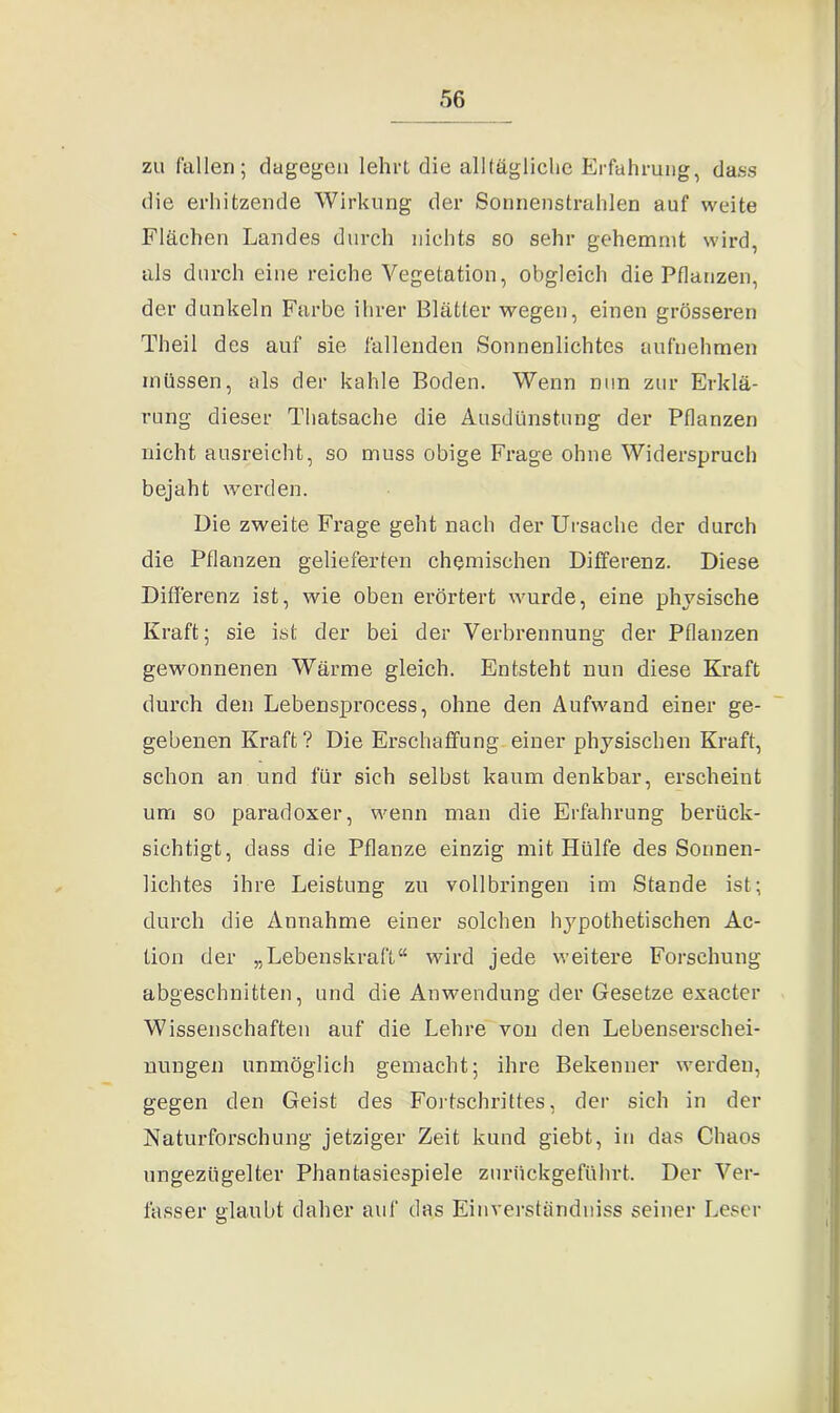 zu fallen; dagegen lehrt die all tägliche Erfahrung, dass die erhitzende Wirkung der Sonnenstrahlen auf weite Flächen Landes durch nichts so sehr gehemmt wird, als durch eine reiche Vegetation, obgleich die Pflanzen, der dunkeln Farbe ihrer Blätter wegen, einen grösseren Theil des auf sie fällenden Sonnenlichtes aufnehmen müssen, als der kahle Boden. Wenn nun zur Erklä- rung dieser Thatsache die Ausdünstung der Pflanzen nicht ausreicht, so muss obige Frage ohne Widerspruch bejaht werden. Die zweite Frage geht nach der Ursache der durch die Pflanzen gelieferten chemischen Differenz. Diese Differenz ist, wie oben erörtert wurde, eine physische Kraft; sie ist der bei der Verbrennung der Pflanzen gewonnenen Wärme gleich. Entsteht nun diese Kraft durch den Lebensprocess, ohne den Aufwand einer ge- gebenen Kraft? Die Erschaffung einer physischen Kraft, schon an und für sich selbst kaum denkbar, erscheint um so paradoxer, wenn man die Erfahrung berück- sichtigt, dass die Pflanze einzig mit Hülfe des Sonnen- lichtes ihre Leistung zu vollbringen im Stande ist; durch die Annahme einer solchen hypothetischen Ac- tion der „Lebenskraft“ wird jede weitere Forschung abgeschnitten, und die Anwendung der Gesetze exacter Wissenschaften auf die Lehre von den Lebenserschei- nungen unmöglich gemacht; ihre Bekenner werden, gegen den Geist des Fortschrittes, der sich in der Naturforschung jetziger Zeit kund giebt, in das Chaos ungezügelter Phantasiespiele zurückgeführt. Der Ver- fasser glaubt daher auf das Einverständniss seiner Leser