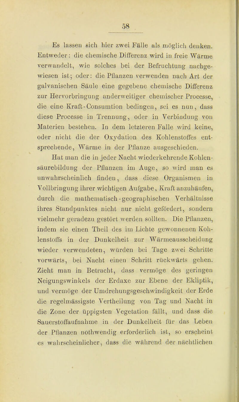 Es lassen sich hier zwei Fälle als möglich denken. Entweder: die chemische Differenz wird in freie Wärme verwandelt, wie solches bei der Befruchtung nachge- wiesen ist; oder: die Pflanzen verwenden nach Art der galvanischen Säule eine gegebene chemische Differenz zur Hervorbringung anderweitiger chemischer Processe, die eine Kraft-Consumtion bedingen, sei es nun, dass diese Processe in Trennung, oder in Verbindung von Materien bestehen. In dem letzteren Falle wird keine, oder nicht die der Oxydation des Kohlenstoffes ent- sprechende, Wärme in der Pflanze ausgeschieden. Hat man die in jeder Nacht wiederkehrende Kohlen- säurebildung der Pflanzen im Auge, so wird man es unwahrscheinlich finden, dass diese Organismen in Vollbringung ihrer wichtigen Aufgabe, Kraft anzuhäufen, durch die mathematisch-geographischen Verhältnisse ihres Standpunktes nicht nur nicht gefördert, sondern vielmehr geradezu gestört werden sollten. Die Pflanzen, indem sie einen Theil des im Lichte gewonnenen Koh- lenstoffs in der Dunkelheit zur Wärmeausscheidung wieder verwendeten, würden bei Tage zwei Schritte vorwärts, bei Nacht einen Schritt rückwärts gehen. Zieht man in Betracht, dass vermöge des geringen Neigungswinkels der Erdaxe zur Ebene der Ekliptik, und vermöge der Umdrehungsgeschwindigkeit der Erde die regelmässigste Vertheilung von Tag und Nacht in die Zone der üppigsten Vegetation fällt, und dass die Sauerstoffäufnahme in der Dunkelheit für das Leben der Pflanzen nothwendig erforderlich ist, so erscheint es wahrscheinlicher, dass die während der nächtlichen