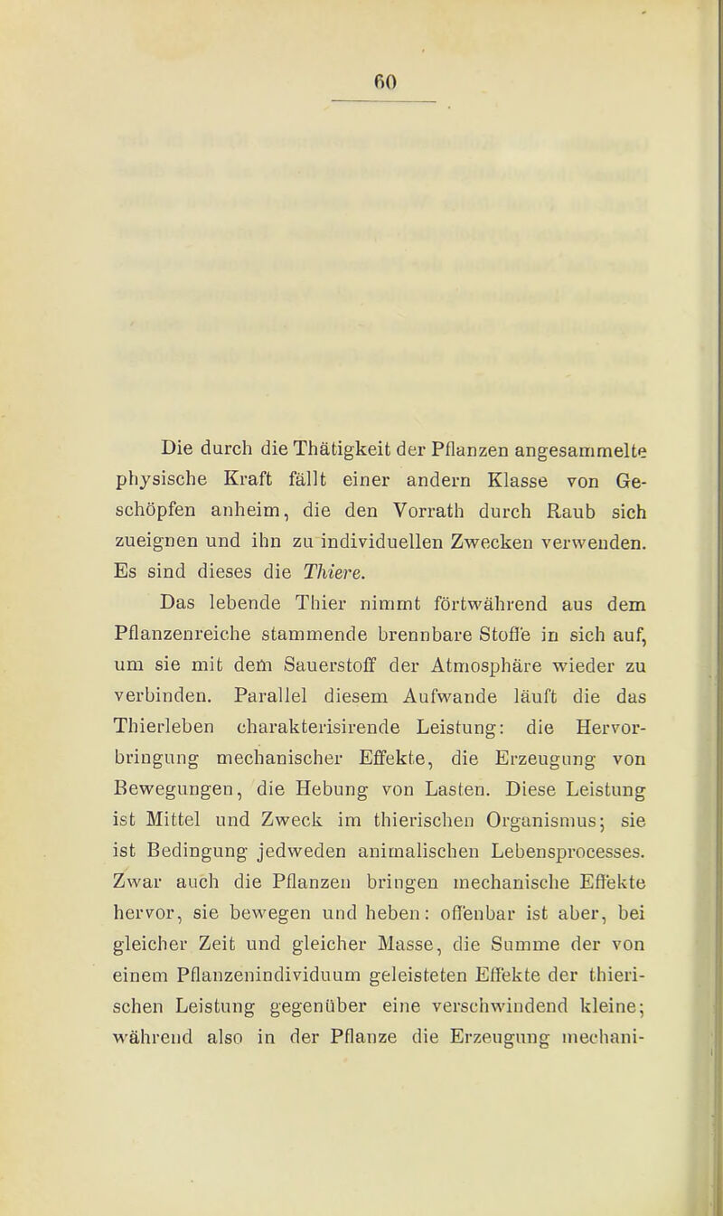 Die durch die Thätigkeit der Pflanzen angesammelte physische Kraft fällt einer andern Klasse von Ge- schöpfen anheim, die den Vorrath durch Raub sich zueignen und ihn zu individuellen Zwecken verwenden. Es sind dieses die Tlviere. Das lebende Thier nimmt fortwährend aus dem Pflanzenreiche stammende brennbare Stoffe in sich auf, um sie mit dem Sauerstoff der Atmosphäre wieder zu verbinden. Parallel diesem Aufwande läuft die das Thierleben charakterisirende Leistung: die Hervor- bringung mechanischer Effekte, die Erzeugung von Bewegungen, die Hebung von Lasten. Diese Leistung ist Mittel und Zweck im thierischen Organismus; sie ist Bedingung jedweden animalischen Lebensprocesses. Zwar auch die Pflanzen bringen mechanische Effekte hervor, sie bewegen und heben: offenbar ist aber, bei gleicher Zeit und gleicher Masse, die Summe der von einem Pflanzenindividuum geleisteten Effekte der thieri- schen Leistung gegenüber eine verschwindend kleine; während also in der Pflanze die Erzeugung mechani-