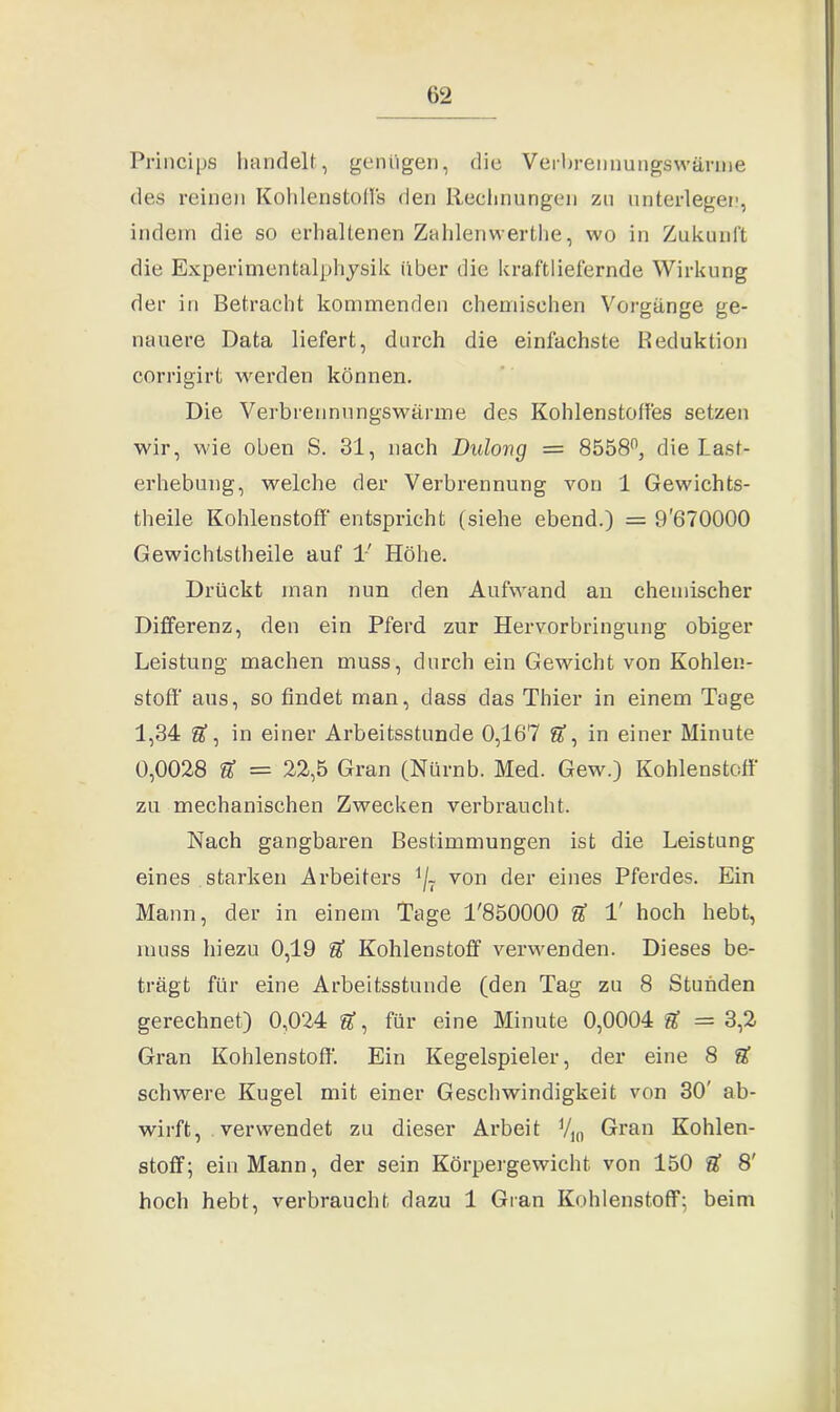 Princips handelt, genügen, die Verbrennungswärme des reinen Kohlenstoffe den Rechnungen zu unterlegen, indem die so erhaltenen Zahlenwerthe, wo in Zukunft die Experimentalphysik über die kraft liefernde Wirkung der in Betracht kommenden chemischen Vorgänge ge- nauere Data liefert, durch die einfachste Reduktion corrigirt werden können. Die Verbrennungswärme des Kohlenstoffes setzen wir, wie oben S. 31, nach Dulong = 8558°, die Last- erhebung, welche der Verbrennung von 1 Gewichts- theile Kohlenstoff entspricht (siehe ebend.) = 9'670000 Gewichtstheile auf 1' Höhe. Drückt inan nun den Aufwand an chemischer Differenz, den ein Pferd zur Hervorbringung obiger Leistung machen muss, durch ein Gewicht von Kohlen- stoff aus, so findet man, dass das Thier in einem Tage 1,34 U, in einer Arbeitsstunde 0,167 in einer Minute 0,0028 ’a = 22,5 Gran (Nürnb. Med. Gew.) Kohlenstoff zu mechanischen Zwecken verbraucht. Nach gangbaren Bestimmungen ist die Leistung eines starken Arbeiters 1/7 von der eines Pferdes. Ein Mann, der in einem Tage 1'850000 T hoch hebt, muss hiezu 0,19 U Kohlenstoff verwenden. Dieses be- trägt für eine Arbeitsstunde (den Tag zu 8 Stunden gerechnet) 0,024 für eine Minute 0,0004 & = 3,2 Gran Kohlenstoff. Ein Kegelspieler, der eine 8 S’ schwere Kugel mit einer Geschwindigkeit von 30' ab- wirft, verwendet zu dieser Arbeit V10 Gran Kohlen- stoff; ein Mann, der sein Körpergewicht von 150 U 8' hoch hebt, verbraucht dazu 1 Gran Kohlenstoff; beim