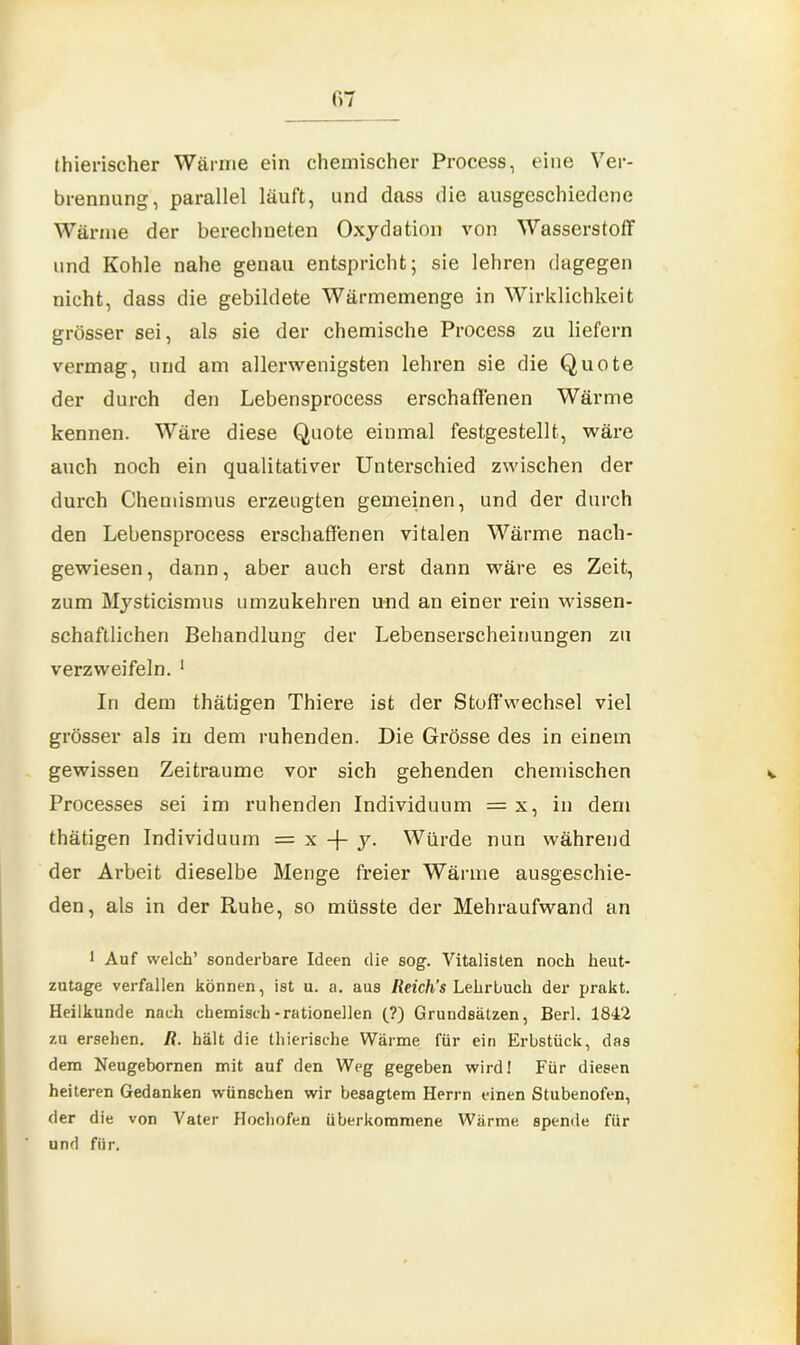 thierischer Wärme ein chemischer Process, eine Ver- brennung, parallel läuft, und dass die ausgeschiedene Wärme der berechneten Oxydation von Wasserstoff und Kohle nahe genau entspricht; sie lehren dagegen nicht, dass die gebildete Wärmemenge in Wirklichkeit grösser sei, als sie der chemische Process zu liefern vermag, und am allerwenigsten lehren sie die Quote der durch den Lebensprocess erschaffenen Wärme kennen. Wäre diese Quote einmal festgestellt, wäre auch noch ein qualitativer Unterschied zwischen der durch Chemismus erzeugten gemeinen, und der durch den Lebensprocess erschaffenen vitalen Wärme nach- gewiesen, dann, aber auch erst dann wäre es Zeit, zum Mysticismus umzukehren und an einer rein wissen- schaftlichen Behandlung der Lebenserscheinungen zu verzweifeln. 1 In dem thätigen Thiere ist der Stoffwechsel viel grösser als in dem ruhenden. Die Grösse des in einem gewissen Zeiträume vor sich gehenden chemischen Processes sei im ruhenden Individuum = x, in dem thätigen Individuum = x -f- y. Würde nun während der Arbeit dieselbe Menge freier Wärme ausgeschie- den, als in der Ruhe, so müsste der Mehraufwand an 1 Auf welch’ sonderbare Ideen die sog. Vitalisten noch heut- zutage verfallen können, ist u. a. aus Reich’s Lehrbuch der prakt. Heilkunde nach chemisch-rationellen (?) Grundsätzen, Berl. 1842 zu ersehen. R. hält die thierische Wärme für ein Erbstück, das dem Neugebornen mit auf den Weg gegeben wird! Für diesen heiteren Gedanken wünschen wir besagtem Herrn einen Stubenofen, der die von Vater Hochofen überkommene Wärme spende für und für.