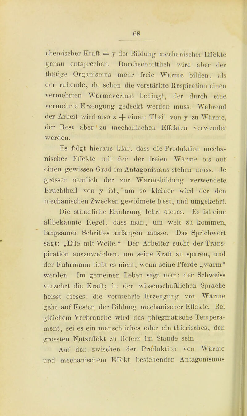 GR chemischer Kraft = y der Bildung mechanischer Effekte genau entsprechen. Durchschnittlich wird aber der thätige Organismus mehr freie Wärme bilden, als der ruhende, da schon die verstärkte Respiration einen vermehrten Wärmeverlust bedingt, der durch eine vermehrte Erzeugung gedeckt werden muss. Während der Arbeit wird also x -f- einem Theil von y zu Wärme, der Rest aber' zu mechanischen Effekten verwendet werden. Es folgt hieraus klar, dass die Produktion mecha- nischer Effekte mit der der freien Wärme bis auf einen gewissen Grad im Antagonismus stehen muss. Je grösser nemlich der zur Wärmebildung verwendete Bruch theil von y ist, um so kleiner wird der den mechanischen Zwecken gewidmete Rest, und umgekehrt. Die stündliche Erfahrung lehrt dieses. Es ist eine allbekannte Regel, dass man, um weit zu kommen, langsamen Schrittes anfangen müsse. Das Sprichwort sagt: „Eile mit Weile.“ Der Arbeiter sucht der Trans- piration auszuweichen, um seine Kraft zu sparen, und der Fuhrmann liebt es nicht, wenn seine Pferde „warm“ werden. Im gemeinen Leben sagt man: der Schweiss verzehrt die Kraft; in der wissenschaftlichen Sprache heisst dieses: die vermehrte Erzeugung von Wärme geht auf Kosten der Bildung mechanischer Effekte. Bei gleichem Verbrauche wird das phlegmatische Tempera- ment, sei es ein menschliches oder ein thierisches, den grössten Nutzeffekt zu liefern im Stande sein. Auf den zwischen der Produktion von Wärme und mechanischem Effekt bestehenden Antagonismus