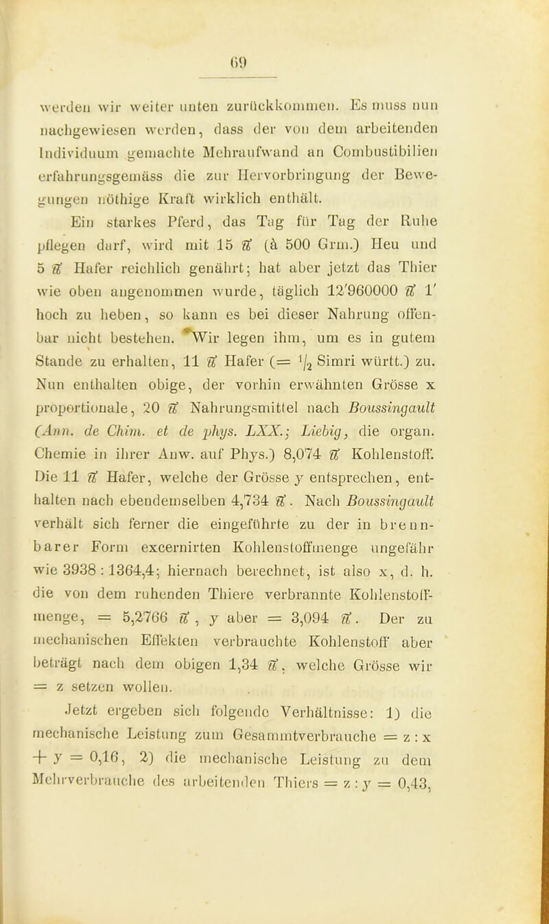 werden wir weiter unten zurückkommen. Es muss nun nachgewiesen werden, dass der von dem arbeitenden Individuum gemachte Mehraufwand an Combustibilien erfahrungsgeinäss die zur Hervorbringung der Bewe- gungen nöthige Kraft wirklich enthält. Ein starkes Pferd, das Tug für Tag der Ruhe pflegen darf, wird mit 15 Tt fä 500 Grm.) Heu und 5 U Hafer reichlich genährt; hat aber jetzt das Thier wie oben angenommen wurde, täglich 12'960000 U T hoch zu heben, so kann es bei dieser Nahrung offen- bar nicht bestehen. *Wir legen ihm, um es in gutem Stande zu erhalten, 11 U Hafer (= ^j2 Simri württ.) zu. Nun enthalten obige, der vorhin erwähnten Grösse x proportionale, 20 It Nahrungsmittel nach Boussingault (Ann. de Ghim. et de phys. LXX.; Liebig, die organ. Chemie in ihrer Anw. auf Phys.) 8,074 U Kohlenstoff. Die 11 U Hafer, welche der Grösse y entsprechen, ent- halten nach ebendemselben 4,734 U ■ Nach Boussingault verhält sich ferner die eingeführte zu der in brenn- barer Form excernirten Kohlenstoffmenge ungefähr wie 3938 :1364,4; hiernach berechnet, ist also x, d. h. die von dem ruhenden Thiere verbrannte Kohlenstotf- menge, = 5,2766 U , y aber = 3,094 . Der zu mechanischen Effekten verbrauchte Kohlenstoff aber beträgt nach dem obigen 1,34 welche Grösse wir = z setzen wollen. Jetzt ergeben sich folgende Verhältnisse: 1) die mechanische Leistung zum Gesammtverbrauche = z : x + y = 0,16, 2.) die mechanische Leistung zu dem Mehrverbrauche des arbeitenden Thiers = z:y = 0,43,