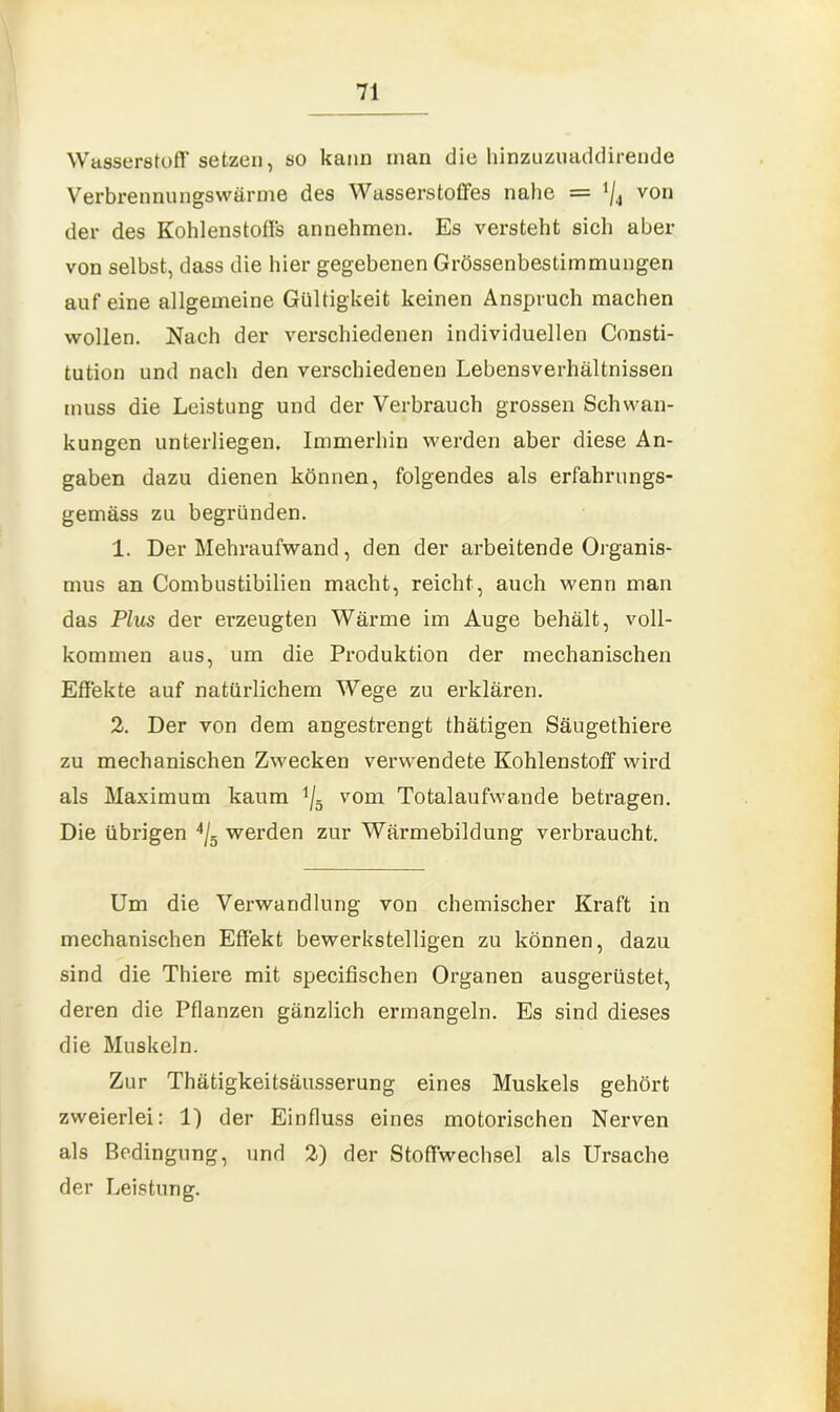 Wasserstoff setzen, so kann man die hinzuzuaddirende Verbrennungswärme des Wasserstoffes nahe = 4/4 von der des Kohlenstoffs annehmen. Es versteht sich aber von selbst, dass die hier gegebenen Grössenbestimmungen auf eine allgemeine Gültigkeit keinen Anspruch machen wollen. Nach der verschiedenen individuellen Consti- tution und nach den verschiedenen Lebensverhältnissen muss die Leistung und der Verbrauch grossen Schwan- kungen unterliegen. Immerhin werden aber diese An- gaben dazu dienen können, folgendes als erfahrungs- gemäss zu begründen. 1. Der Mehraufwand, den der arbeitende Organis- mus an Combustibilien macht, reicht, auch wenn man das Plus der erzeugten Wärme im Auge behält, voll- kommen aus, um die Produktion der mechanischen Effekte auf natürlichem Wege zu erklären. 2. Der von dem angestrengt thätigen Säugethiere zu mechanischen Zwecken verwendete Kohlenstoff wird als Maximum kaum i/5 vom Totalaufwande betragen. Die übrigen 4/g werden zur Wärmebildung verbraucht. Um die Verwandlung von chemischer Kraft in mechanischen Effekt bewerkstelligen zu können, dazu sind die Thiere mit specifischen Organen ausgerüstet, deren die Pflanzen gänzlich ermangeln. Es sind dieses die Muskeln. Zur Thätigkeitsäusserung eines Muskels gehört zweierlei: 1) der Einfluss eines motorischen Nerven als Bedingung, und 2) der Stoffwechsel als Ursache der Leistung.