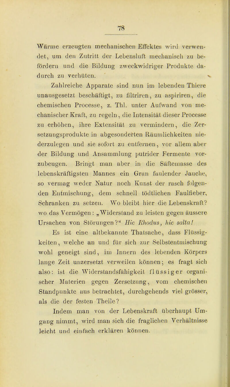 Wärme erzeugten mechanischen Effektes wird verwen- det, um den Zutritt der Lebensluft mechanisch zu be- fördern und die Bildung zweckwidriger Produkte da- durch zu verhüten. v Zahlreiche Apparate sind nun im lebenden Thiere unausgesetzt beschäftigt, zu filtriren, zu aspiriren, die chemischen Processe, z. Thl. unter Aufwand von me- chanischer Kraft, zu regeln, die Intensität dieser Processe zu erhöhen, ihre Extensität zu vermindern, die Zer- setzungsprodukte in abgesonderten Räumlichkeiten nie- derzulegen und sie sofort zu entfernen, vor allem aber der Bildung und Ansammlung putrider Fermente vor- zubeugen. Bringt man aber in die Säftemasse des lebenskräftigsten Mannes ein Gran faulender Jauche, so vermag weder Natur noch Kunst der rasch folgen- den Entmischung, dem schnell tödtlichen Faulfieber, Schranken zu setzen. Wo bleibt hier die Lebenskraft? wo das Vermögen : „Widerstand zu leisten gegen äussere Ursachen von Störungen?“ Hic Rhodus, hic salta! Es ist eine altbekannte Thatsache, dass Flüssig- keiten, welche an und für sich zur Selbstentmischung wohl geneigt sind, im Innern des lebenden Körpers lange Zeit unzersetzt verweilen können; es fragt sich also: ist die Widerstandsfähigkeit flüssiger organi- scher Materien gegen Zersetzung, vom chemischen Standpunkte aus betrachtet, durchgehends viel grösser, als die der festen Theile? Indem man von der Lebenskraft überhaupt Um- gang nimmt, wird man sich die fraglichen Verhältnisse leicht und einfach erklären können.