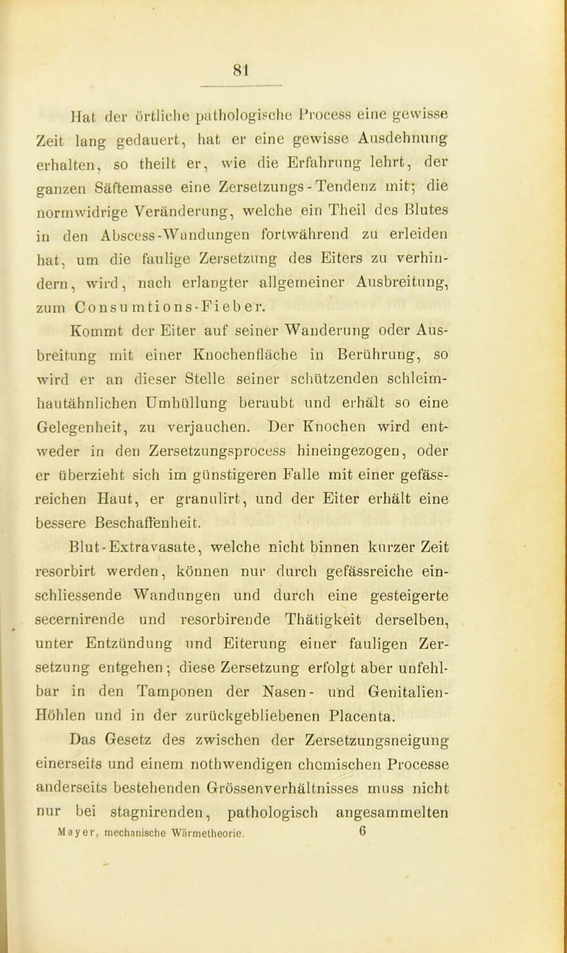 8! Mat der örtliche pathologische Process eine gewisse Zeit lang gedauert, hat er eine gewisse Ausdehnung erhalten, so theilt er, wie die Erfahrung lehrt, der ganzen Säftemasse eine Zersetzungs - Tendenz mit; die normwidrige Veränderung, welche ein Theil des Blutes in den Abscess-Wandungen fortwährend zu erleiden hat, um die faulige Zersetzung des Eiters zu verhin- dern, wird, nach erlangter allgemeiner Ausbreitung, zum Consu mtions-Fieber. Kommt der Eiter auf seiner Wanderung oder Aus- breitung mit einer Knochenfläche in Berührung, so wird er an dieser Stelle seiner schützenden schleim- hautähnlichen Umhüllung beraubt und erhält so eine Gelegenheit, zu verjauchen. Der Knochen wird ent- weder in den Zersetzungsprocess hineingezogen, oder er überzieht sich im günstigeren Falle mit einer gefäss- reichen Haut, er granulirt, und der Eiter erhält eine bessere Beschaffenheit. Blut-Extravasate, welche nicht binnen kurzer Zeit resorbirt werden, können nur durch gefässreiche ein- schliessende Wandungen und durch eine gesteigerte secernirende und resorbirende Thätigkeit derselben, unter Entzündung und Eiterung einer fauligen Zer- setzung entgehen; diese Zersetzung erfolgt aber unfehl- bar in den Tamponen der Nasen- und Genitalien- Höhlen und in der zurückgebliebenen Placenta. Das Gesetz des zwischen der Zersetzungsneigung einerseits und einem nothwendigen chemischen Processe anderseits bestehenden Grössenverhältnisses muss nicht nur bei stagnirenden, pathologisch angesammelten