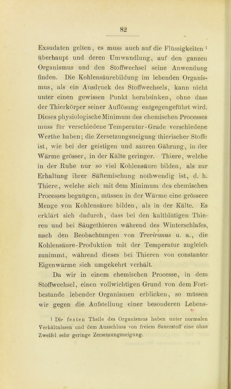 Exsudaten gelten, es muss auch auf die Flüssigkeiten 1 überhaupt und deren Umwandlung, auf den ganzen Organismus und den Stoffwechsel seine Anwendung finden. Die Kohlensäurebildung im lebenden Organis- mus, als ein Ausdruck des Stoffwechsels, kann nicht unter einen gewissen Punkt herabsinken, ohne dass der Thierkörper seiner Auflösung entgegengeführt wird. Dieses physiologische Minimum des chemischen Processes muss für verschiedene Temperatur-Grade verschiedene Werthe haben; die Zersetzungsneigung thierischer Stoffe ist, wie bei der geistigen und sauren Gährung, in der Wärme grösser, in der Kälte geringer. Thiere, welche in der Ruhe nur so viel Kohlensäure bilden, als zur Erhaltung ihrer Säftemischung nothwendig ist, d. h. Thiere, welche sich mit dem Minimum des chemischen Processes begnügen, müssen in der Wärme eine grössere Menge von Kohlensäure bilden, als in der Kälte. Es erklärt sich dadurch, dass bei den kaltblütigen Thie- ren und bei Säugethieren während des Winterschlafes, i nach den Beobachtungen von Treviranus u. a., die Kohlensäure-Produktion mit der Temperatur zugleich zunimmt, während dieses bei Thieren von constanter Eigenwärme sich umgekehrt verhält. Da wir in einem chemischen Processe, in dem Stoffwechsel, einen vollwichtigen Grund von dem Fort- bestände lebender Organismen erblicken, so müssen wir gegen die Aufstellung einer besonderen Lebens- «j- 1 Die festen Theile des Organismus haben unter normalen Verhältnissen und dem Ausschluss von freiem Sauerstoff eine ohne Zweifel sehr geringe Zersetzungsneigung.