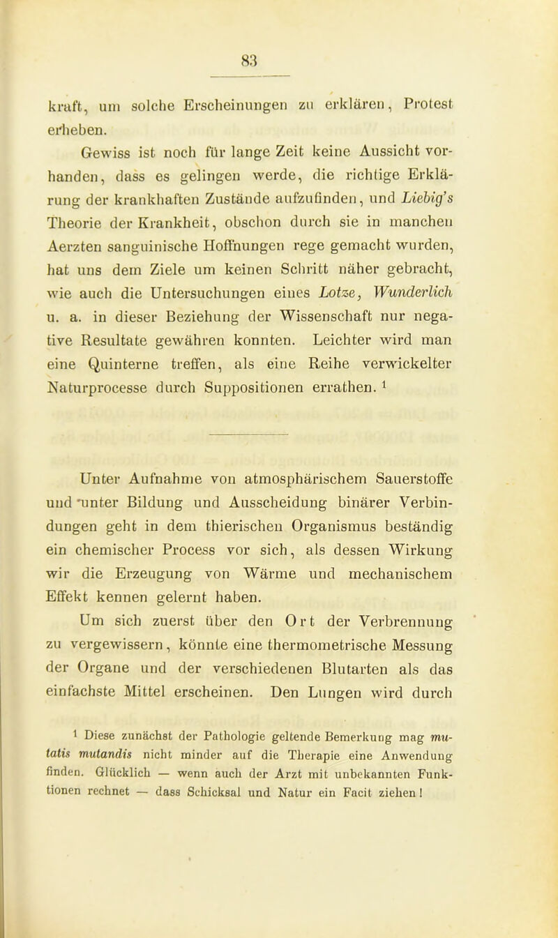 kraft, um solche Erscheinungen zu erklären, Protest erheben. Gewiss ist noch für lange Zeit keine Aussicht vor- handen, dass es gelingen werde, die richtige Erklä- rung der krankhaften Zustände aufzufinden, und Liebig’s Theorie der Krankheit, obschon durch sie in manchen Aerzten sanguinische Hoffnungen rege gemacht wurden, hat uns dem Ziele um keinen Schritt näher gebracht, wie auch die Untersuchungen eines Lotze, Wunderlich u. a. in dieser Beziehung der Wissenschaft nur nega- tive Resultate gewähren konnten. Leichter wird man eine Quinterne treffen, als eine Reihe verwickelter Naturprocesse durch Suppositionen errathen. 1 Unter Aufnahme von atmosphärischem Sauerstoffe und mnter Bildung und Ausscheidung binärer Verbin- dungen geht in dem thierischen Organismus beständig ein chemischer Process vor sich, als dessen Wirkung wir die Erzeugung von Wärme und mechanischem Effekt kennen gelernt haben. Um sich zuerst über den Ort der Verbrennung zu vergewissern, könnte eine thermometrische Messung der Organe und der verschiedenen Blutarten als das einfachste Mittel erscheinen. Den Lungen wird durch 1 Diese zunächst der Pathologie geltende Bemerkung mag mu- tatis mutandis nicht minder auf die Therapie eine Anwendung finden. Glücklich — wenn auch der Arzt mit unbekannten Funk- tionen rechnet — dass Schicksal und Natur ein Facit ziehen 1