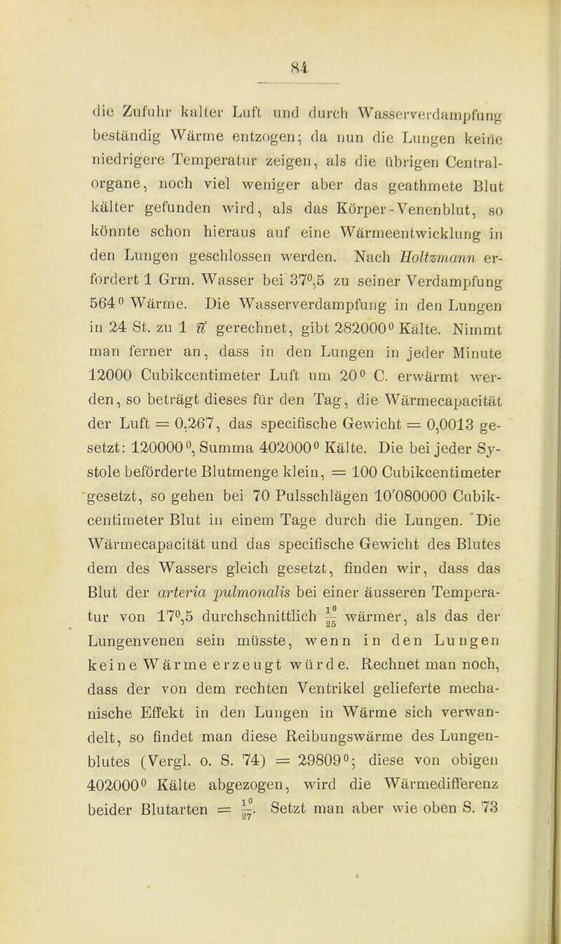 die Zufuhr kalter Luft und durch Wasserverdampfung beständig Wärme entzogen; da nun die Lungen keiiie niedrigere Temperatur zeigen, als die übrigen Central- organe, noch viel weniger aber das geathmete Blut kälter gefunden wird, als das Körper-Venenblut, so könnte schon hieraus auf eine Wärmeentwicklung in den Lungen geschlossen werden. Nach Boltzmann er- fordert 1 Grm. Wasser bei 37°,5 zu seiner Verdampfung 564° Wärme. Die Wasserverdampfung in den Lungen in 24 St. zu 1 U gerechnet, gibt 282000° Kälte. Nimmt man ferner an, dass in den Lungen in jeder Minute 12000 Cubikcentimeter Luft um 20° C. erwärmt wer- den, so beträgt dieses für den Tag, die Wärmecapacität der Luft = 0,267, das specifische Gewicht = 0,0013 ge- setzt: 120000°, Summa 402000° Kälte. Die bei jeder Sy- stole beförderte Blutmenge klein, = 100 Cubikcentimeter gesetzt, so gehen bei 70 Pulsschlägen 10'080000 Cubik- centimeter Blut in einem Tage durch die Lungen. Die Wärmecapacität und das specifische Gewicht des Blutes dem des Wassers gleich gesetzt, finden wir, dass das Blut der arteria pulmonalis bei einer äusseren Tempera- tur von 17° 5 durchschnittlich ^ wärmer, als das der Lungenvenen sein müsste, wenn in den Lungen keine Wärme erzeugt würde. Rechnet man noch, dass der von dem rechten Ventrikel gelieferte mecha- nische Effekt in den Lungen in Wärme sich verwan- delt, so findet man diese Reibungswärme des Lungen- blutes (Vergl. o. S. 74) = 29809°; diese von obigen 402000° Kälte abgezogen, wird die Wärmedifferenz beider Blutarten = Setzt man aber wie oben S. 73