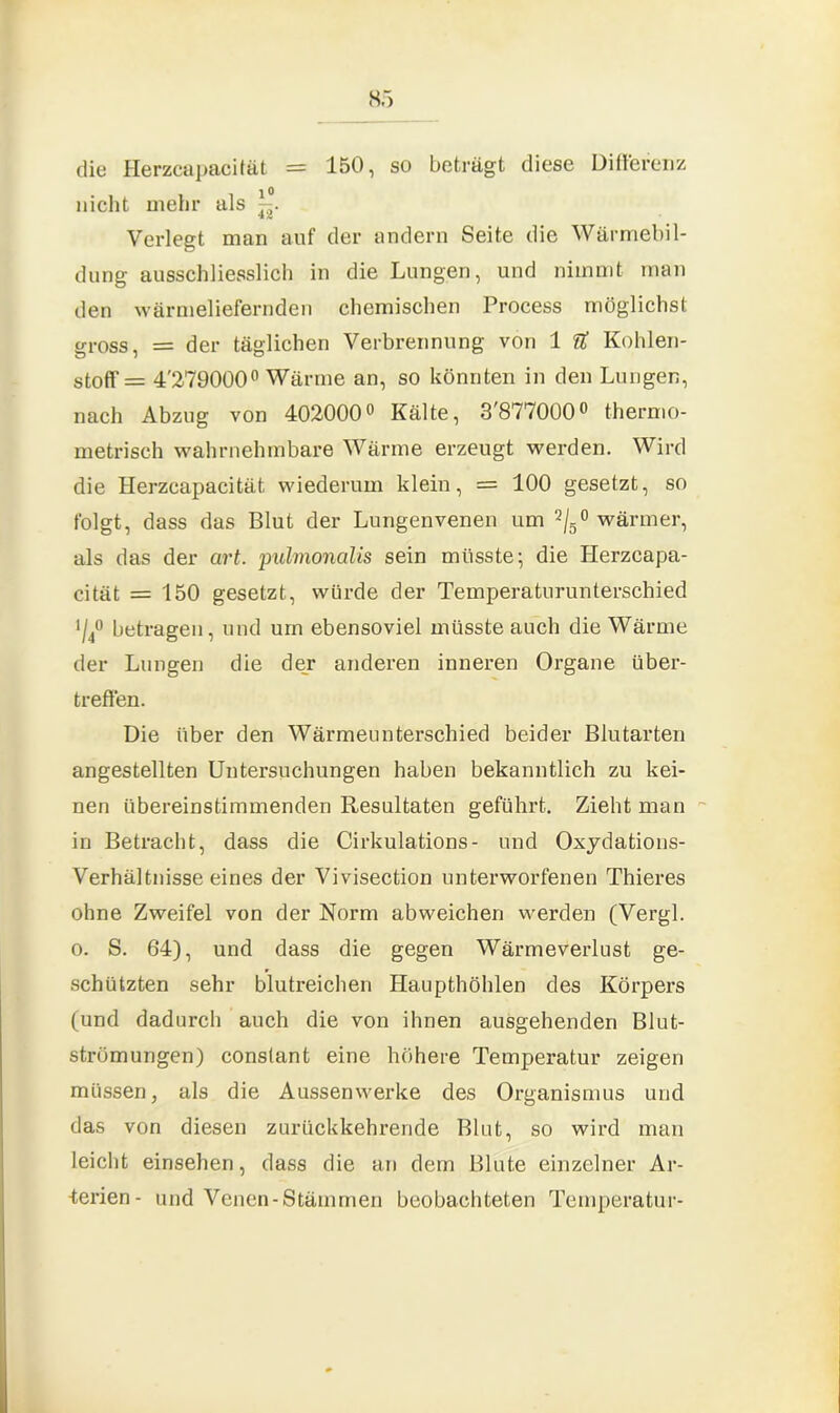 die Herzcapacität = 150, so beträgt diese Differenz nicht mehr als Verlegt man auf der andern Seite die Wärmebil- dung ausschliesslich in die Lungen, und nimmt man den wärmeliefernden chemischen Process möglichst gross, = der täglichen Verbrennung von 1 U Kohlen- stoff = 4'279000° Wärme an, so könnten in den Lungen, nach Abzug von 402000° Kälte, 3,877000° thermo- metrisch wahrnehmbare Wärme erzeugt werden. Wird die Herzcapacität wiederum klein, = 100 gesetzt, so folgt, dass das Blut der Lungenvenen um 2/5° wärmer, als das der art. pulmonalis sein müsste; die Herzcapa- cität = 150 gesetzt, würde der Temperaturunterschied >/40 betragen, und um ebensoviel müsste auch die Wärme der Lungen die der anderen inneren Organe über- treffen. Die über den Wärmeunterschied beider Blutarten angestellten Untersuchungen haben bekanntlich zu kei- nen übereinstimmenden Resultaten geführt. Zieht man in Betracht, dass die Cirkulations- und Oxydations- Verhältnisseeines der Vivisection unterworfenen Thieres ohne Zweifel von der Norm abweichen werden (Vergl. o. S. 64), und dass die gegen Wärmeverlust ge- schützten sehr blutreichen Haupthöhlen des Körpers (und dadurch auch die von ihnen ausgehenden Blut- strömungen) conslant eine höhere Temperatur zeigen müssen, als die Aussenwerke des Organismus und das von diesen zurückkehrende Blut, so wird man leicht einsehen, dass die an dem Blute einzelner Ar- -terien- und Venen-Stämmen beobachteten Temperatur-