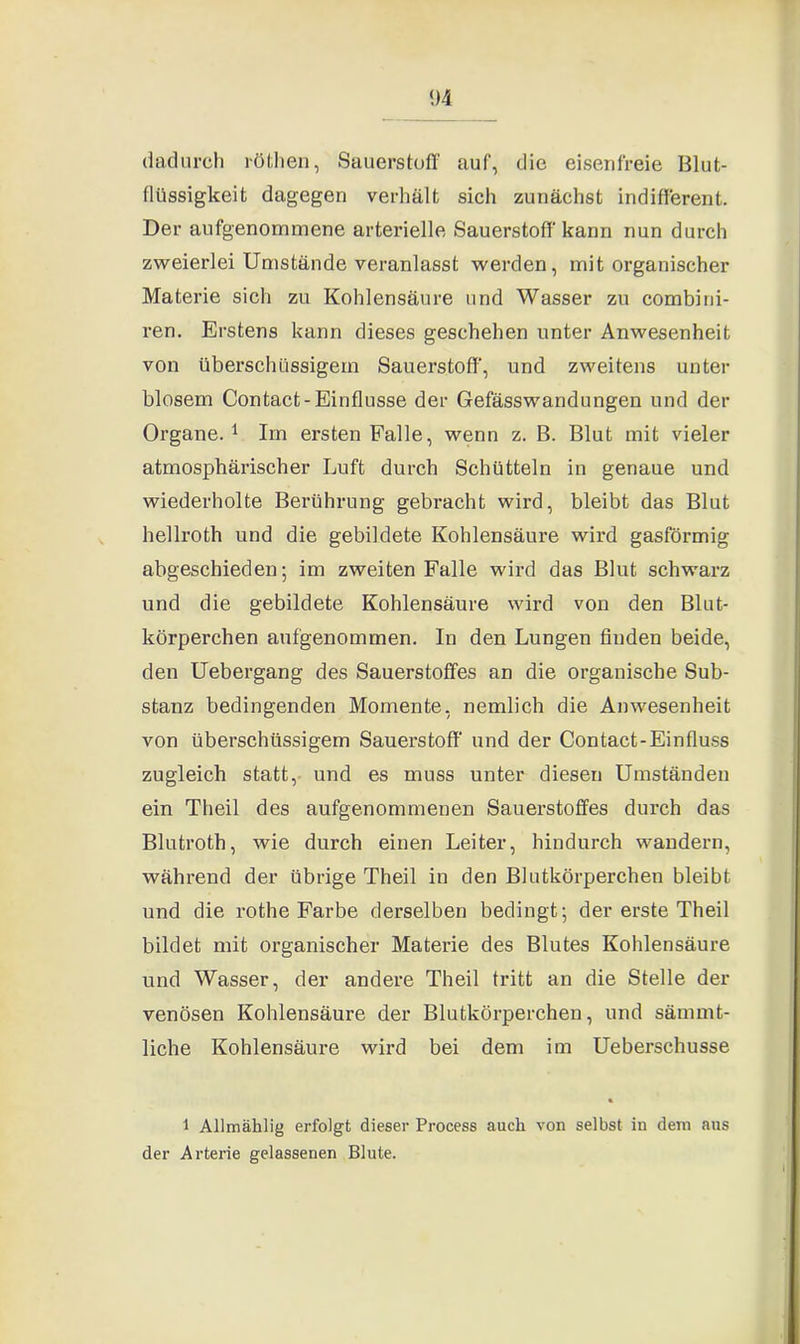 dadurch röthen, Sauerstuff auf, die eisenfreie Blut- (liissigkeit dagegen verhält sich zunächst indifferent. Der aufgenommene arterielle Sauerstoff' kann nun durch zweierlei Umstände veranlasst werden, mit organischer Materie sich zu Kohlensäure und Wasser zu combini- ren. Erstens kann dieses geschehen unter Anwesenheit von überschüssigem Sauerstoff', und zweitens unter blosem Contact-Einflüsse der Gefässwandungen und der Organe. 1 Im ersten Falle, wenn z. B. Blut mit vieler atmosphärischer Luft durch Schütteln in genaue und wiederholte Berührung gebracht wird, bleibt das Blut hellroth und die gebildete Kohlensäure wird gasförmig abgeschieden; im zweiten Falle wird das Blut schwarz und die gebildete Kohlensäure wird von den Blut- körperchen aufgenommen. In den Lungen finden beide, den Uebergang des Sauerstoffes an die organische Sub- stanz bedingenden Momente, nemlich die Anwesenheit von überschüssigem Sauerstoff' und der Contact-Einfluss zugleich statt, und es muss unter diesen Umständen ein Theil des aufgenommenen Sauerstoffes durch das Blutroth, wie durch einen Leiter, hindurch wandern, während der übrige Theil in den Blutkörperchen bleibt und die rothe Farbe derselben bedingt; der erste Theil bildet mit organischer Materie des Blutes Kohlensäure und Wasser, der andere Theil tritt an die Stelle der venösen Kohlensäure der Blutkörperchen, und sämmt- liche Kohlensäure wird bei dem im Ueberschusse 1 Allmählig erfolgt dieser Process auch von selbst in dem aus der Arterie gelassenen Blute.