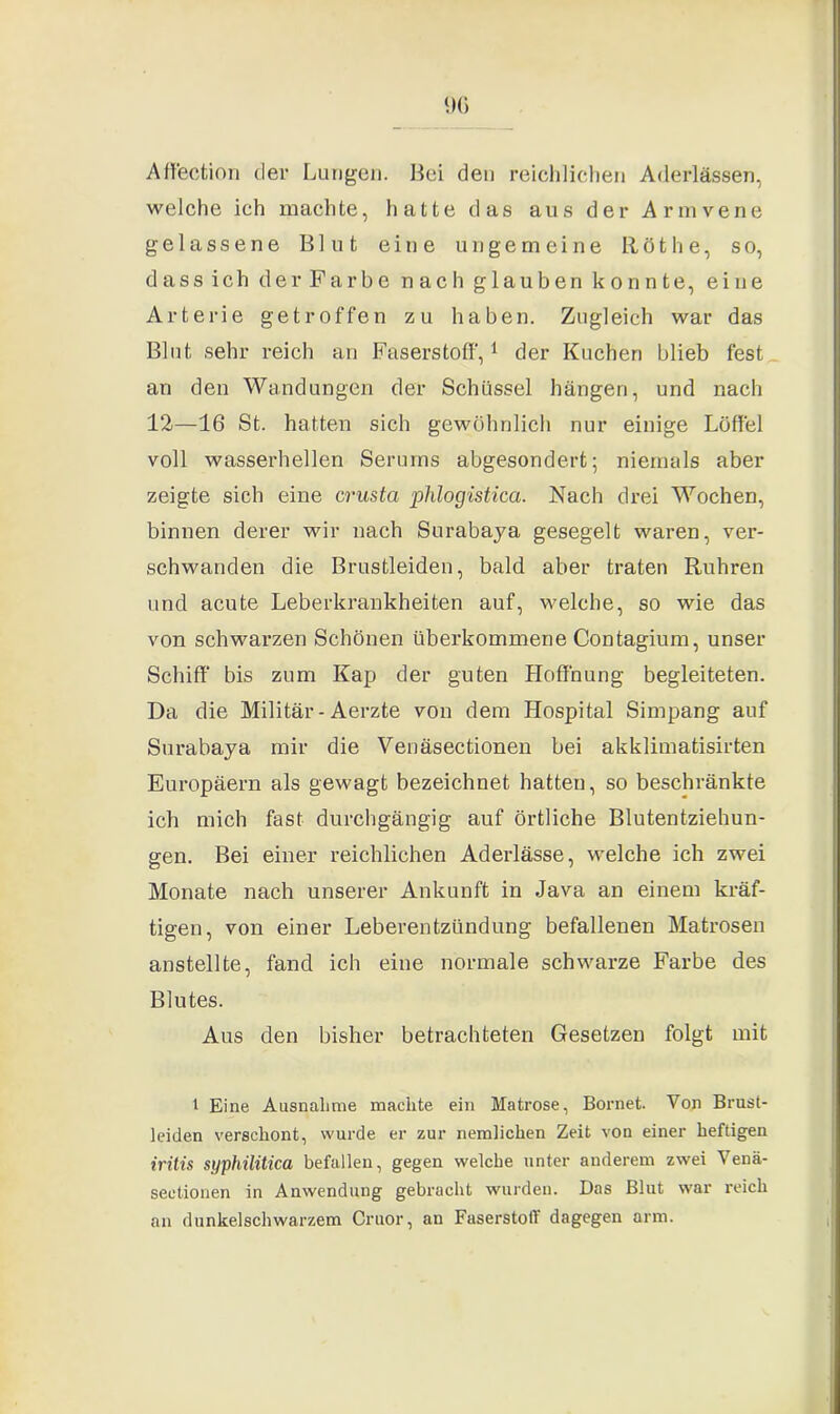 9G Affection der Lungen. Bei den reichlichen Aderlässen, welche ich machte, hatte das aus der Armvene gelassene Blut eine ungemeine Röthe, so, dass ich der Farbe nach glauben konnte, eine Arterie getroffen zu haben. Zugleich war das Blut sehr reich an Faserstoff,1 der Kuchen blieb fest an den Wandungen der Schüssel hängen, und nach 12—16 St. hatten sich gewöhnlich nur einige Löffel voll wasserhellen Serums abgesondert; niemals aber zeigte sich eine cmsta phlogistica. Nach drei Wochen, binnen derer wir nach Surabaya gesegelt waren, ver- schwanden die Brustleiden, bald aber traten Rühren und acute Leberkrankheiten auf, welche, so wie das von schwarzen Schönen überkommene Contagium, unser Schiff bis zum Kap der guten Hoffnung begleiteten. Da die Militär - Aerzte von dem Hospital Simpang auf Surabaya mir die Venäsectionen bei akklimatisirten Europäern als gewagt bezeichnet hatten, so beschränkte ich mich fast durchgängig auf örtliche Blutentziehun- gen. Bei einer reichlichen Aderlässe, welche ich zwei Monate nach unserer Ankunft in Java an einem kräf- tigen, von einer Leberentzündung befallenen Matrosen anstellte, fand ich eine normale schwarze Farbe des Blutes. Aus den bisher betrachteten Gesetzen folgt mit l Eine Ausnahme machte ein Matrose, Bornet. Von Brust- leiden verschont, wurde er zur nemlichen Zeit von einer heftigen irilis syphilitica befallen, gegen welche unter anderem zwei Venä- seetionen in Anwendung gebracht wurden. Das Blut war reich an dunkelschwarzem Cruor, an Faserstoff dagegen arm.